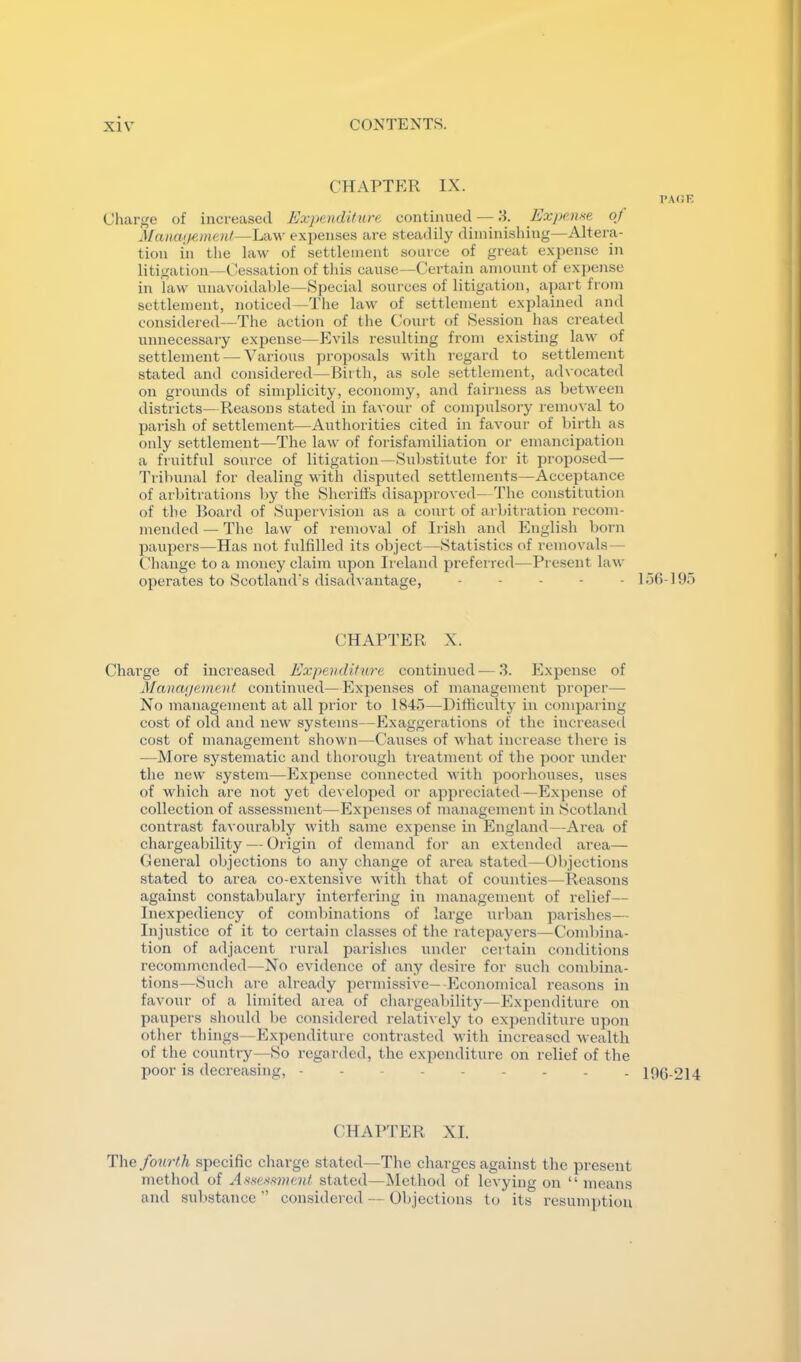 CHAPTER IX. PACE Charge of increased Expenditure continued — IT Expense of Manwi^-ment—Law expenses are steadily diminishing—Altera- tion in the law of settlement source of great expense iii litigation—Cessation of this cause—Certain amount of expense in law unavoidable—Special sources of litigation, apart from settlement, noticed—The law of settlement explained and considered—The action of the Court of Session has created unnecessary expense—Evils resulting from existing law of settlement — Various proposals with regard to settlement stated and considered—Birth, as sole settlement, advocated on grounds of simplicity, economy, and fairness as betAveen districts—Reasons stated in favour of compulsory remoA'al to parish of settlement—Authorities cited in faAmur of birth as only settlement—The law of forisfamiliation or emancipation a fruitful source of litigation—Substitute for it proposed— Tribunal for dealing with disputed settlements—Acceptance of arbitrations by the Sheriffs disapproved—The constitution of the Board of Supervision as a court of arbitration recom- mended — The law of removal of Irish and English born paupers—Has not fulfilled its object—Statistics of removals — Cliange to a money claim upon Ireland prefei red—Present law operates to Scotland's disadvantage, . . . . . 15(i-195 CHAPTER X. Charge of increased Expenditure continued — 3. Expense of Management continued—Expenses of management proper— No management at all prior to 1845—Difficulty iu comparing cost of old and new systems—Exaggerations of the increased cost of management shown—Causes of what increase there is —More systematic and tliorough treatment of the poor under tlie new system—Expense connected with poorhouses, uses of which are not yet developed or appreciated—Expense of collection of assessment—Expenses of management in Bcotland contrast favourably with same expense in England—Area of chargeability — Origin of demand for an extended area— Oeneral objections to any change of area stated—01)jections stated to area co-extensive Avith that of counties—Reasons against constabulary interfering in management of relief— Inexpediency of combinations of large urban parishes— Injustice of it to certain classes of the ratepayers—Combina- tion of adjacent rural parishes under certain conditions recommended—No evidence of any desire for such combina- tions—Such are already permissive—-Economical reasons in favour of a limited area of chargeability—Expenditure on paupers should be considered relatively to expenditure upon other things—Expenditure conti-asted Avith increased wealth of the country—So regarded, the expenditure on relief of the poor is decreasing, iOG-214 C^HAP^PER XI. T\\e fourth specific charge stated—The charges against the present method of Hs.s'e.s‘.s»!e?d stated—ISlethod of levying on “ means and sul>stance ” considered — Objections to its resumption