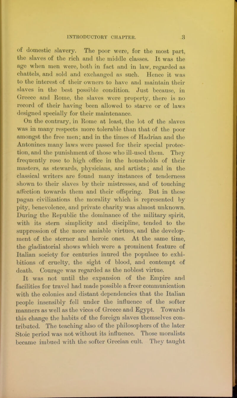 INTRODUCTORY CHAPTER. 8 of domestic slavery. The poor were, for the most part, tlie slaves of the rich and the middle classes. It was the ago when men were, both in fact and in law, regarded as chattels, and sold and exchanged as such. Hence it was to the interest of their owners to have and maintain their slaves in the best possible condition. Just because, in Greece and Rome, the slaves were property, there is no record of their having been allowed to starve or of laws designed specially for their maintenance. On the contrary, in Rome at least, the lot of the slaves was in many respects more tolerable than that of the poor amongst the free men; and in the times of Hadrian and the Antonines many laws were passed for their special protec- tion, and the punishment of those who ill-used them. They frequently rose to high office in the households of their masters, as stewards, physicians, and artists ; and in the cla.ssical writers are found many instances of tenderness shown to their slaves by their mistresses, and of touching affection towards them and their offspring. But in these pagan ci\dlizations the morality which is represented by pity, benevolence, and private charity was almost unknown. During the Republic the dominance of the military spirit, with its stern simplicity and discipline, tended to the suppression of the more amiable virtues, and the develop- ment of the sterner and heroic ones. At the same time, the gladiatorial shows which were a prominent feature of Italian society for centuries inured the populace to exhi- bitions of cruelty, the sight of blood, and contempt of death. Courage was regarded as the noblest virtue. It was not until the expansion of the Empire and facilities for travel had made possible a freer communication with the colonies and distant dependencies that the Italian people insensibly fell under the influence of the softer manners as well as the vices of Greece and Egypt. Towards this change the habits of the foreign slaves themselves con- tributed. The teaching also of the philosophers of the later Stoic period was not without its influence. Those moralists became imlnied with the softer Grecian cult. They taught