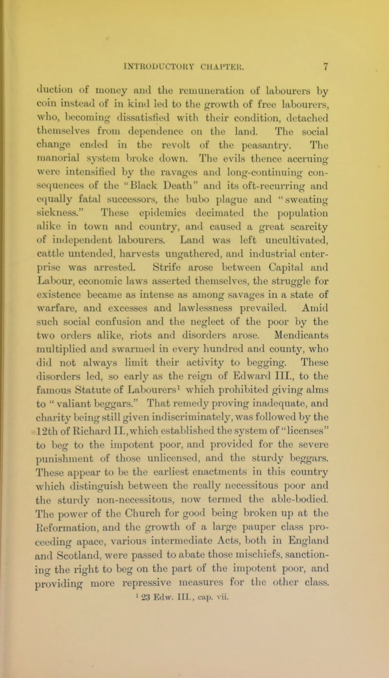 iluction ot* money ami the remuneration of labourers by coin instead of in kind led to the growth of free labourers, who, becoming dissatisfied vvitli their condition, detaclied themselves from dependence on the land. The social change ended in the revolt of tlie peasantry. The manorial svstem broke down. The evils thence accruino’ were intensitied by the ravages and long-continuing con- sequences of the “Black Death” and its oft-recuri-ing and Cipially fatal successors, the bubo plague and “sweating- sickness.” These epidemics decimated the population alike in town and country, and caused a great scarcity of independent labourers. Land was left uncultivated, cattle untended, harvests ungathered, and industrial enter- prise was arrested. Strife arose between Capital and Labour, economic laws asserted themselves, the struggle for existence became as intense as among savao-es in a state of warfare, and excesses and lawlessness prevailed. Amid such social confusion and the neglect of the poor by the two orders alike, riots and disorders arose. Mendicants multiplied and swarmed in every hundred and county, who did not always limit their activity to begging. These di.sorders led, so early as the reign of Edward III., to the famous Statute of Labourers^ which prohibited giving alms to “ valiant beggars.” That remedy proving inadequate, and charity being still given indiscriminately, was followed by the 12th of Richard II., which established the system of “licenses” to beg to the impotent poor, and provided for the severe punishment of those unlicensed, and the sturdy l)cggars. These appear to be the earliest enactments in this country which distinguish between the really necessitous poor and the sturdy non-necessitous, now termed the ablc-l»odicd. The power of the Church for good being broken up at the Reformation, and the growth of a large pauper class pro- ceeding apace, various intermediate Acts, both in England and Scotland, were pa.ssed to abate those mischiefs, sanction- ing the right to beg on the part of the impotent poor, and providing more repressive measures for the other class. 1 23 Kdw. 111., cap. vii.