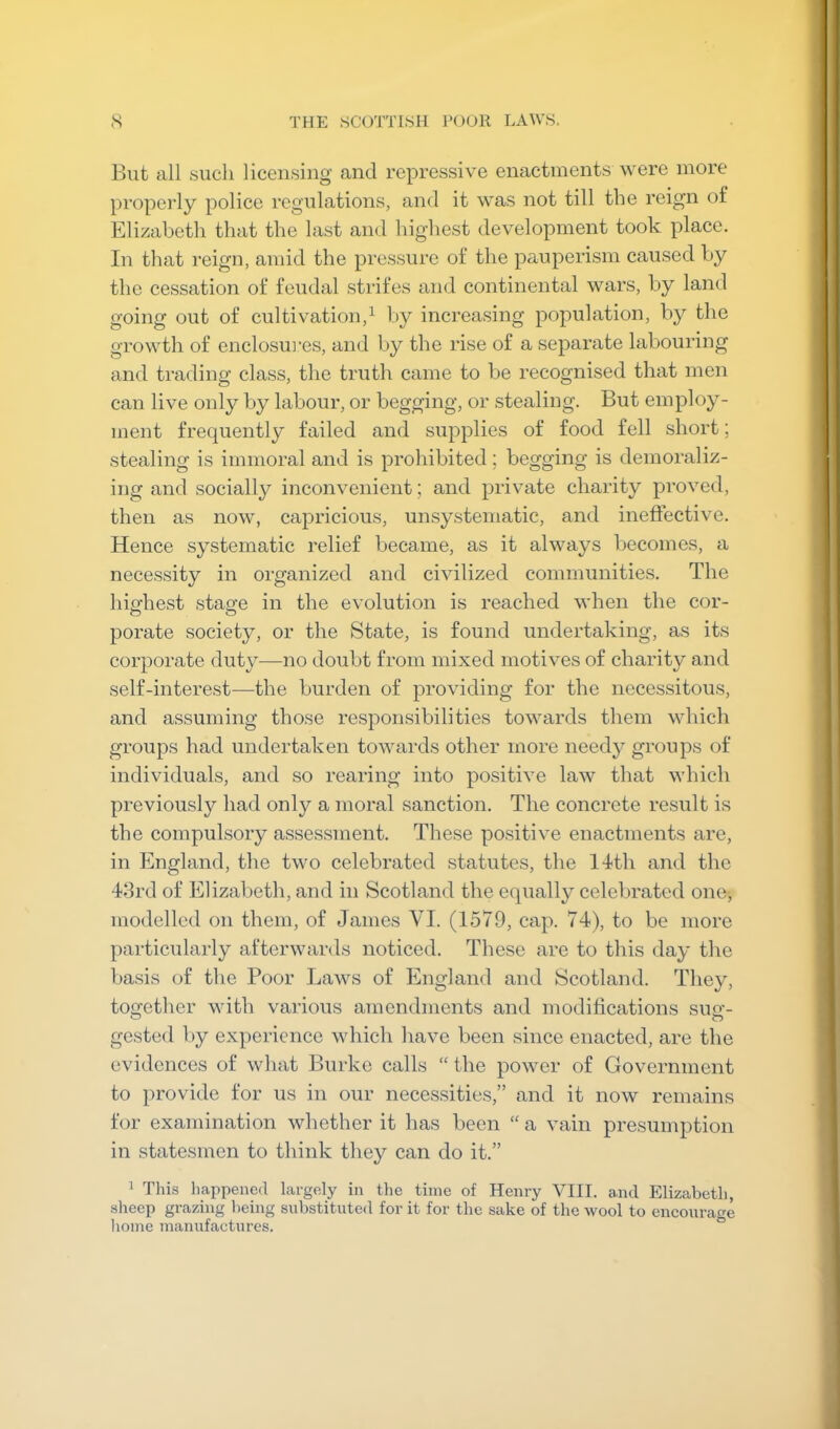 Blit all such licensing and repressive enactments were more properly police regulations, and it was not till the reign of Elizabeth that the last and highest development took place. In that reign, amid the pressure of the pauperism caused by the cessation of feudal strifes and continental wars, by land going out of cultivation,^ by increasing population, by the growth of enclosiu’es, and by the rise of a separate labouring and trading class, the truth came to be recognised that men can live only by labour, or begging, or stealing. But employ- ment frequently failed and supplies of food fell short; stealing is immoral and is prohibited; begging is demoraliz- ing and socially inconvenient; and private charity proved, then as now, capricious, unsystematic, and ineflective. Hence systematic relief became, as it always becomes, a necessity in organized and civilized communities. The highest stasce in the evolution is reached when the cor- porate society, or the State, is found undertaking, as its corporate duty—no doubt from mixed motives of charity and self-interest—the burden of providing for the necessitous, and assuming those responsibilities towards tbem which groups had undertaken towards other more needy groups of individuals, and so rearing into positive law that which previously had only a moral sanction. The concrete result is the compulsory assessment. These positive enactments are, in England, the two celebrated statutes, the 14th and the 43rd of Elizabeth, and in Scotland the equally celebrated one-, modelled on them, of James VI. (1579, cap. 74), to be more particularly afterwards noticed. These are to this day the basis of the Poor Laws of England and Scotland. They, together with various amendments and moditications sue’- gested by experience which have been since enacted, are the evidences of what Burke calls “ the power of Government to provide for us in our necessities,” and it now remains for examination whether it has been “ a vain presumption in statesmen to think they can do it.” ^ This happened largely in the time of Henry VIII. and Elizabeth, sheep grazing lieing substituted for it for the sake of the wool to encourage home manufactures.