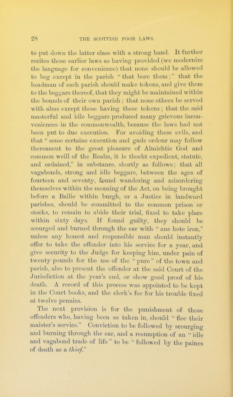 to put doAvn the latter class with a strong hand. It further recites those earlier laws as having provided (we modernize the language for convenience) that none should be allowed to beg except in the parish “ that bore them ; ” that the headman of each parish should make tokens, and give them to the beggars thereof, that they might be maintained within the bounds of their own parish ; that none others be served with alms except those having these tokens; that the said masterful and idle beggars produced many grievous incon- veniences in the commonwealth, because the laws had not l)een put to due execution. For avoiding these evils, and that “ some certaine execution and gude ordour may follow thereanent to the great pleasure of Almichtie God and common weill of the Realm, it is thocht expedient, statute, and ordained,” in substance, shortly as follows; that all vagabonds, strong and idle beggars, between the ages of fourteen and sevent}g found wandering and misordering themselves within the meaning of the Act, on being brought before a Bailie within burgh, or a Justice in landward parishes, should be committed to the common prison or stocks, to remain to abide their trial, fixed to take place within sixty days. If found guilty, they should be scourged and burned through the ear with “ ane hote iron,” unless any honest and responsible man should instantly offer to take the offender into his service for a year, and give security to the Judge for keeping him, under pain of twenty pounds for the use of the “ pure ” of the town and parish, also to present the offender at the said Court of the Jurisdiction at the years end, or show good proof of his death. A record of this process was appointed to be kept in the Court books, and the clei-k’s fee for his trouble fixed at twelve pennies. The next provision is for the punishment of those offenders who, having been so taken in, should “ flee their rnaister s service.” Conviction to be followed by scourging and burning through the ear, and a resumption of an “ idle and vagabond trade of life ” to bo “ followed by the paines of death as a thief