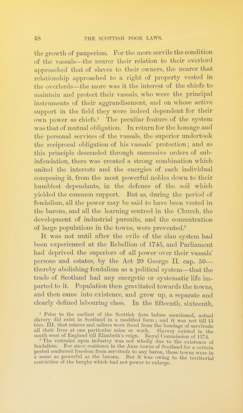 the growth of pauperism. For tlie more servile the condition of the vassals—the nearer their relation to their overlord approached that of slaves to their owners, the nearer that relationship approached to a right of property vested in the overlords—the more was it the interest of the chiefs to maintain and protect their vassals, who were the principal instruments of their aggrandisement, and on whose active support in the field they were indeed dependent for their own power as chiefs.^ The jieculiar feature of the system was that of mutual obligation. In return for the homage and the personal services of the vassals, the superior undertook the reciprocal obligation of his vassals’ protection; and as this principle descended through successive orders of sub- infeudation, there was created a strong combination which united the interests and the enei-gies of each individual composing it, from the most powerful nobles down to their humblest dependants, in the defence of the soil which yielded the common support. But as, during the period of feudalism, all the power may be said to have been vested in the barons, and all the learning centred in the Church, the development of industrial pursuits, and the concentration of large populations in the towns, were prevented.- It was not until after the evils of the clan system had been experienced at the Rebellion of 1745, and Parliament had deprived the superiors of all power over their vassals’ persons and estates, by the Act 20 George II. cap. 50— thereby abolishing feudalism as a political system—that the trade of Scotland had any energetic or systematic life im- parted to it. Population then gravitated towards the towns, and then came into existence, and grew up, a separate and clearly defined labouring class. In the fifteenth, sixteenth, 1 Prior to the earliest of the Scottish Acts before mentioned, actual slavery did exist in Scotland in a modilied form; and it was not till 15 (leo. III. that miners and salters were freed from the bondage of servitude all their lives at one particular mine or work. Slavery existed in the south-west of England till Elizabeth's reign. Royal Coim'nission of ir>74. - The restraint upon industry was not wholly due to the existence of feudalism. For since residence in the Anse towns of Scotland for a certain period conferred freedom from servitude to any baron, these towns were in a sense as powerful as tlie barons. But it was owing to the territorial restriction of the burglis which had not power to enlarge.