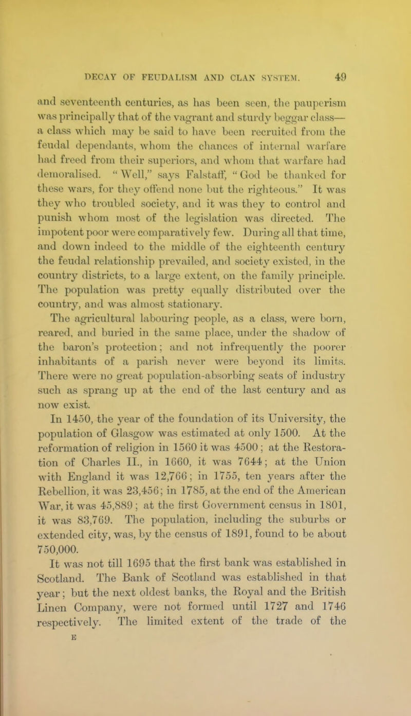 and .seventocntli centuries, as has been seen, the pauperism was principally tliat ot‘ the vagrant and sturdy beggar class— a class which may be said to have been recruited from the feudal de})endants, whom the chances of internal warfare had freed from their superiors, and whom that warfare had demoralised. “ Well,” says Falstatf, “ God be thanked for these wars, for they offend none but the righteous.” It was they who troubled society, and it was they to control and punish whom most of the legislation was directed. 9die impotent poor were comparatively few. During all that time, and down indeed to the middle of the eighteenth century the feudal relationship prevailed, and society existed, in the country districts, to a large extent, on the family principle. Tlie population was pretty equally distributed over the country, and was almost stationary. The agricultural labouring people, as a class, were born, reared, and buried in the same place, under the shadow of the baron’s protection; and not infrecpiently the poorer inhabitants of a parish never were beyond its limits. There were no great population-absorbing seats of industry such as sprang up at the end of the last century and as now exist. In 1450, the year of the foundation of its University, the population of Gla.sgow was estimated at only 1500. At the reformation of religion in 1560 it was 4500 ; at the Restora- tion of Charles II., in 1G60, it was 7644; at the Union with England it was 12,766; in 1755, ten years after the Rebellion, it was 23,456; in 1785, at the end of the American War, it was 45,889 ; at the first Government census in 1801, it was 83,769. The population, including the suburbs or extended city, was, by the census of 1891, found to be about 750,000. It was not till 1695 that the first bank was established in Scotland. The Bank of Scotland was established in that year; but the next oldest banks, the Royal and the British Linen Company, were not formed until 1727 and 1746 respectively. The limited extent of the trade of the E