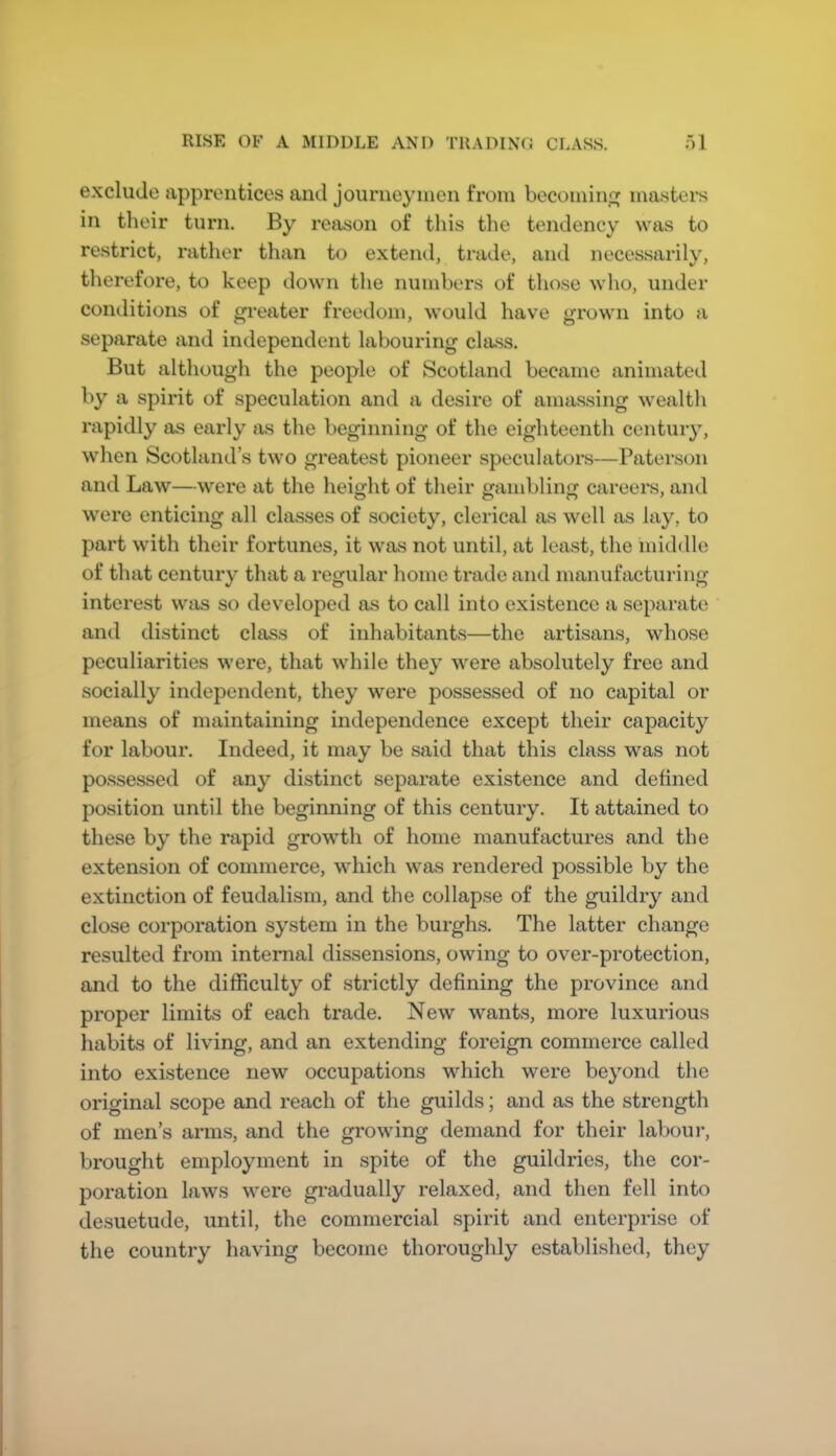 RISE OF A MIDDLE AND TRADING CLASS. ■)1 exclude apprentices and journeymen from bocomin^ ma.sters in their turn. By reason of this the tendency was to restrict, rather tlian to extend, trade, and necessarily, therefore, to keep down the numbers of those who, under conditions of greater freedom, would have grown into a separate and independent labouring class. But although the people of Scotland became animated by a spirit of speculation and a desire of amassing wealth rapidly as early as the beginning of the eighteenth centuiy, when Scotland’s two greatest pioneer speculators—Paterson and Law—were at the height of their gambling careers, and were enticing all classes of society, clerical as well as lay, to part with their fortunes, it was not until, at least, the middle of that century that a regular home trade and manufacturing interest was so developed as to call into existence a separate and distinct class of inhabitants—the artisans, whose peculiarities were, that while they were absolutely free and socially independent, they were possessed of no capital or means of maintaining independence except their capacity for labour. Indeed, it may be said that this class was not possessed of any distinct separate existence and defined position until the beginning of this century. It attained to these by the rapid growth of home manufactures and the extension of commerce, which was rendered possible by the extinction of feudalism, and the collapse of the guildry and close corporation system in the burghs. The latter change resulted from internal dissensions, owing to over-protection, and to the difficulty of strictly defining the province and proper limits of each trade. New wants, more luxurious habits of living, and an extending foreign commerce called into existence new occupations which were beyond the original scope and reach of the guilds; and as the strength of men’s arms, and the growing demand for their laboui*, brought employment in spite of the guildries, the cor- poration laws were gradually relaxed, and then fell into desuetude, until, the commercial spirit and enterprise of the country having become thoroughly established, they