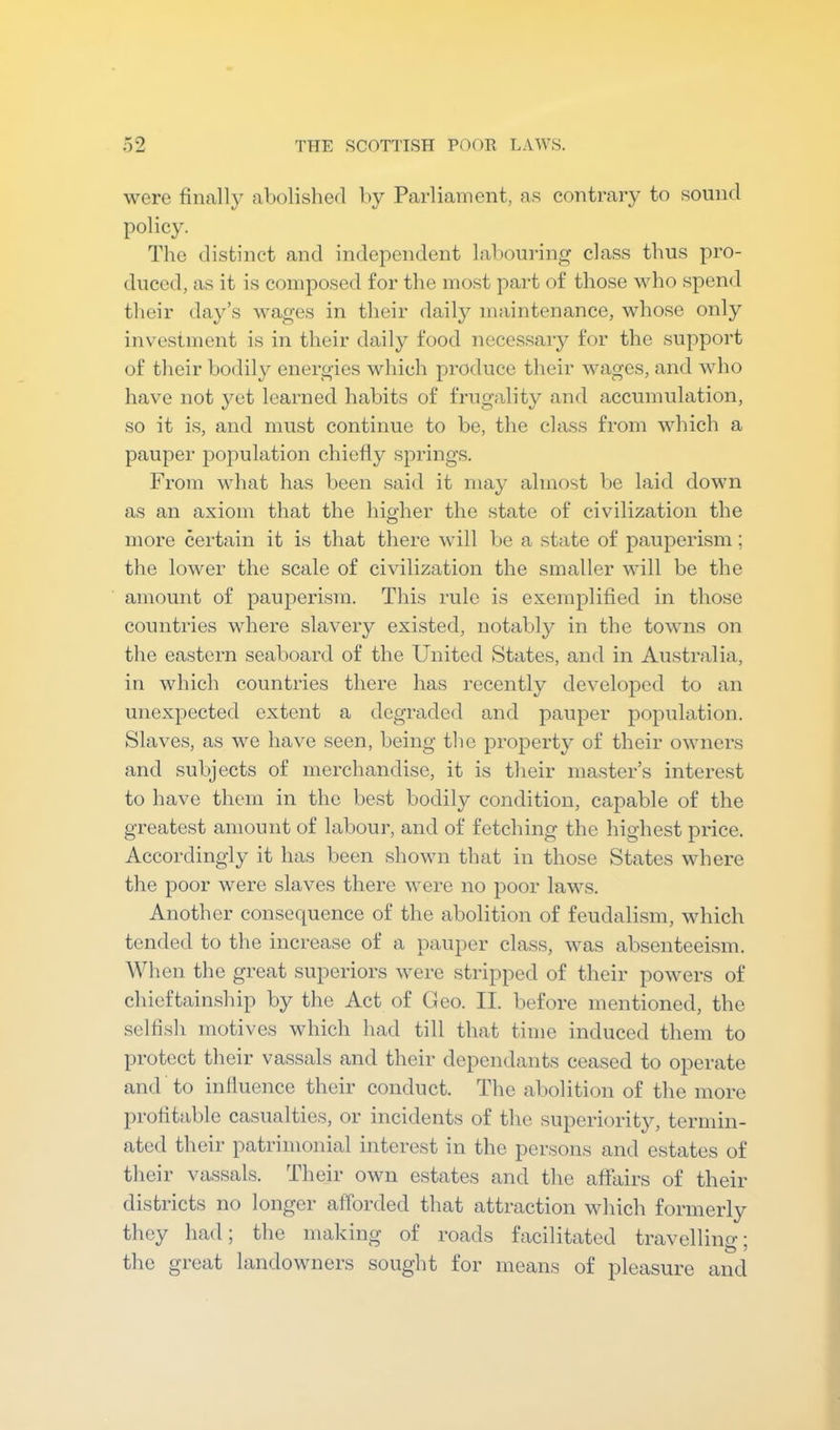 were finally abolished by Parliament, as contrary to sound policy. The distinct and independent labouring class thus pro- duced, as it is composed for the most part of those who spend their day’s wages in their daily maintenance, whose only investment is in their daily food necessary for the support of their bodily energies which produce their wages, and who have not yet learned habits of frugality and accumulation, so it is, and must continue to be, the class from which a pauper population chiefly springs. From what has been said it may almost be laid down as an axiom that the higher the state of civilization the more certain it is that there will be a state of pauperism; the lower the scale of ci\dlization the smaller will be the amount of pauperism. This rule is exemplified in those countries where slavery existed, notably in the towns on the eastern seaboard of the United States, and in Australia, in which countries there has recently developed to an unexpected extent a degraded and pauper population. Slaves, as we have seen, being the property of their owners and subjects of merchandise, it is their master’s interest to have them in the best bodily condition, capable of the greatest amount of labour, and of fetching the highest price. Accordingly it has been shown that in those States where the poor were slaves there were no poor laws. Another consequence of the abolition of feudalism, which tended to the increase of a pauper class, was absenteeism. When the great superiors were stripped of their powers of chieftainship by the Act of Geo. II. before mentioned, the .selfish motives which had till that time induced them to protect their vassals and their dependants ceased to operate and to inlluence their conduct. The abolition of the more profitable casualties, or incidents of the superiority, terniin- ated their patrimonial interest in the persons and estates of their vassals. Their own estates and the affairs of their districts no longer afforded that attraction which formerly they had; the making of roads facilitated travelling; the great landowners sought for means of pleasure and