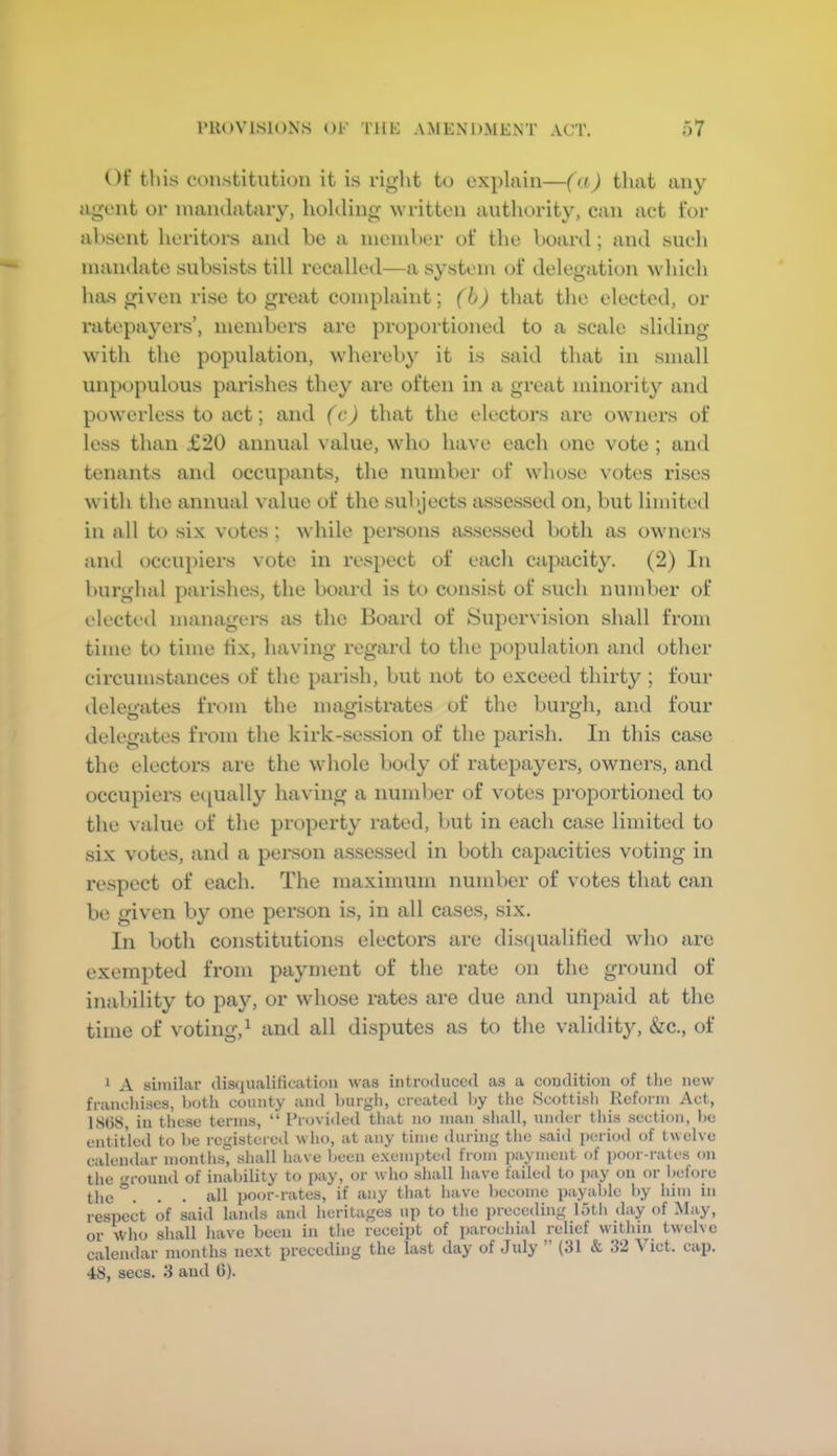 Of tins constitution it is riglit to explain—(a) that any agent or nmiulataiy, holding written authority, can act for absent heritors and be a nieiuber of the board; and such mandate subsists till recalled—a system of delegation which has given rise to great complaint; (h) that the elected, or ratepayers’, members are proportioned to a scale sliding with the population, whereby it is said that in small unpopulous parishes they are often in a great minority and powerless to act; and (c) that the electors are owners of less than £20 annual value, who have each one vote ; and tenants and occupants, the number of whose votes rises with the annual value of the subjects assessed on, but limited in all to six votes ; while persons assessed both as owners and occupiers vote in res})ect of each cajmcity. (2) In burghal parishes, the board is to consist of such number of elected managers as the Board of Supervision shall from time to time fix, having regard to the population and other circumstances of the parish, but not to exceed thirty ; four delegates from the magistrates of the burgh, and four delegates from the kirk-session of the parish. In this case the electors are the whole boily of ratepayers, owners, and occupiers equally having a number of votes proportioned to the value of the property rated, but in each case limited to six votes, and a person assessed in both capacities voting in respect of each. The maximum number of votes that can be given by one person is, in all cases, six. In both constitutions electors are dis([ualitied who are exempted from payment of the rate on the ground of inability to pay, or whose rates are due and unpaid at the time of voting,^ and all disputes as to the validity, &c., of 1 A similar clis(iualification was introduced as a condition of tlie new fi'ancliiscs, botli county and Enroll, created l>y the Scottish Itefoiin Act, 18(38, in these terms, “ Provided that no man shall, under this section, l»e entitled to be registered who, at any time during the said i)oriod of twelve calendar months, shall have been exempted from payment of poor-rates on the ground of inability to pay, or who shall have failed to pay on or before the ... all poor-rates, if any that have become payable by liim in respect of said lands and heritages up to tlie preceding lotli day of May, or Who shall have been in the receipt of parochial relief within twelve calendar months next preceding the last day of July ” (31 & 32 \ ict. cap.