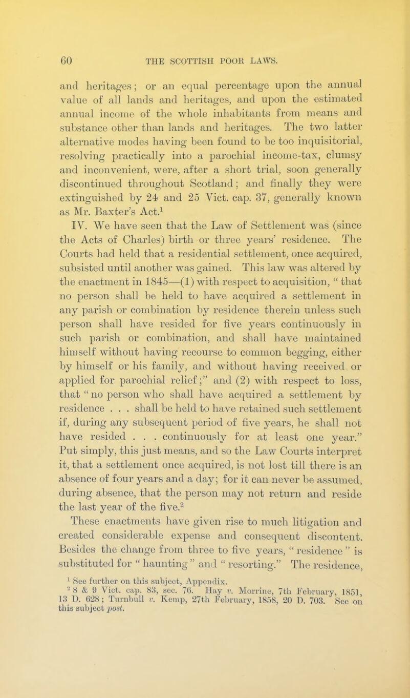 and lierita^es; or an equal percentage upon the annual value ot* all land.s and heritages, and upon tlie estimated annual income of the ‘whole inhabitants from means and substance other than lands and heritages. The two latter alternative modes having been found to be too inquisitorial, resolving practically into a parochial income-tax, clumsy and inconvenient, were, after a short trial, soon genei’ally discontinued throughout Scotland; and finally they were extinguished by 24 and 25 Viet. cap. 37, generally known as Mr. Baxter’s Act.^ IV. We have seen that the Law of Settlement was (since the Acts of Charles) birth or three years’ residence. The Courts had held that a residential settlement, once acquired, subsisted until another was gained. This law was altered by the enactment in 1845-—(1) with respect to acquisition, “ that no person shall be held to have acquired a settlement in any parish or combination by residence therein unless such person shall have resided for five years continuously in such parish or combination, and shall have maintained himself without having recourse to common begging, either by himself or his family, and without having received or applied for parochial relief;” and (2) with respect to loss, that “ no jDerson who shall have acquired a settlement by residence . . . shall be held to have retained such settlement if, during any subsequent period of five years, he shall not have resided . . . continuously for at least one year.” Put simply, this just means, and so the Law Courts interpret it, that a settlement once acquired, is not lost till there is an absence of four years and a day; for it can never be assumed, during absence, that the person may not return and reside the last year of the five.^ These enactments have given rise to much litigation and tv O created considerable expense and consecjuent discontent. Besides the change from three to five years, “ residence ” is substituted for “ haunting ” and “ resorting.” The residence, 1 Sec further on this subject, Ay)pcmlix. -8 & 9 Viet. cap. 83, see. 70. Hay ??. Morrine, 7th February, 1851, 13 D. 028 ; Turnbull v. Kemp, 27th February, 1858, 20 D. 703. See on this subject 2>ost.