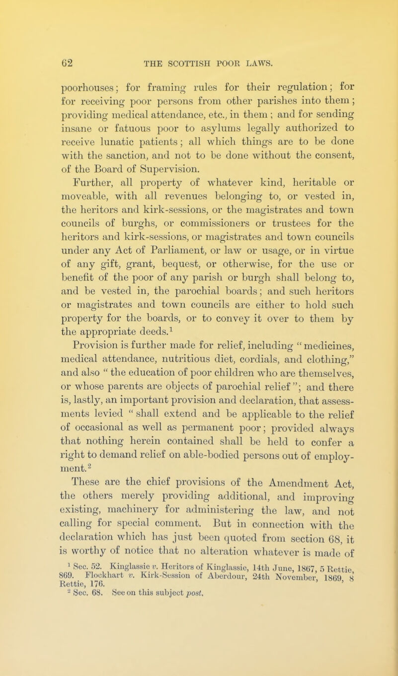 poorhouses; for framing rules for their regulation; for for receiving poor persons from other parishes into them; providing medical attendance, etc., in them ; and for sending insane or fatuous poor to asylums legally authorized to receive lunatic patients; all which things are to be done with the sanction, and not to be done without the consent, of the Board of Supervision. Further, all property of whatever kind, heritable or moveable, with all revenues belonging to, or vested in, the heritors and kirk-sessions, or the magistrates and town councils of burghs, or commissioners or trustees for the heritors and kirk-sessions, or magistrates and town councils under any Act of Paidiament, or law or usage, or in virtue of any gift, grant, bequest, or otherwise, for the use or benefit of the poor of any parish or burgh shall belong to, and be vested in, the parochial boards; and such heritors or magistrates and town councils are either to hold such property for the boards, or to convey it over to them by the appropriate deeds. ^ Provision is further made for relief, includincj “ medicines, medical attendance, nutritious diet, cordials, and clothing,” and also “ the education of poor children who are themselves, or whose parents are objects of parochial relief”; and there is, lastly, an important provision and declaration, that assess- ments levied “ shall extend and be applicable to the relief of occasional as well as j)ermanent poor; provided always that nothing herein contained shall be held to confer a right to demand relief on able-bodied persons out of employ- ment.^ These are the chief provisions of the Amendment Act, the others merely providing additional, and improving existing, machinery for administering the law, and not calling for special comment. But in connection with the declaration which has just been quoted from section 68, it is worthy of notice that no alteration whatever is made of ^ Sec. 52. Kinglassie v. Heritors of Kinglassie, 14th June, 18(57, 5 Rettie 869. Flockliart v. Kirk-Session of Aberdour, 24th November 1869 s Rettie, 176. ’ ’ ^ Sec. 68. See on this subject post.