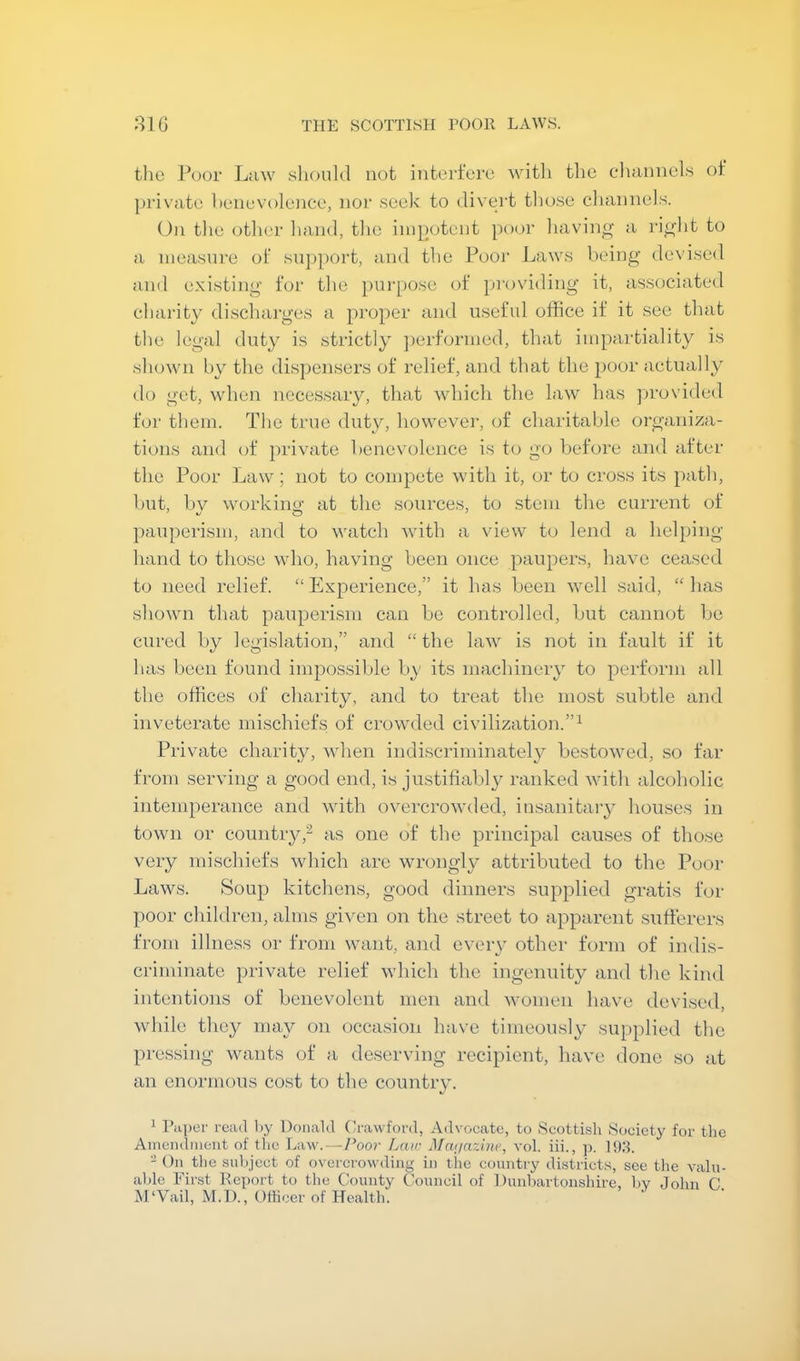 the Poor Law slioukl not interforu with the channels of ])rivate hencvolence, nor seek to divert those cliannels. On the other liand, tlie ini[)otent poor liavin^ a ri^'lit to a measure of snj)])ort, and the Poor Laws beiiig devised and existing tor the pur[)0se of providing it, associated charity discharges a proper and useful office if it see that the legal duty is strictly ])erfonned, that impartiality is shoMTi by the dis])ensers of relief, and that the poor actually do get, when necessary, that which the law has provided for them. The true duty, however, of charitable organiza- tions and of private benevolence is to go liefore and after the Poor Law; not to compete with it, or to cross its path, but, by working at the sources, to stem the current of pauperism, and to watch with a view to lend a hel})ing hand to those who, having been once paupers, have ceased to need relief. “ Experience,” it has been well said, “ has shown that pauperism can be controlled, but cannot be cured by legi.slation,” and “ the law is not in fault if it has been found impossible by its machineiy to perform all the offices of charity, and to treat the most subtle and inveterate mischiefs of crowded civilization.”^ Private charity, when indiscriminatel}'’ bestowed, so far from serving a good end, is justifiably ranked with alcoholic intemperance and with overcrowded, iusanitaiy houses in town or country,^ as one of the principal causes of those very mischiefs which arc wrongly attributed to the Poor Laws. Soup kitchens, good dinners supplied gratis for poor children, alms given on the street to apparent sufferers from illness or from want, and every other form of indis- criminate private relief which the ingenuity and the kind intentions of benevolent men and women have devised, while they may on occasion have timeously supplied the pressing wants of a deserving recipient, have done so at an enormous cost to the country. 1 Pa])er read l)y Donald (Jrawford, Advocate, to Scottish Society for the Amendiuent of the Law.—7’oor Laiv Maijazine, vol. iii., p. Hid. - On the snhjcct of overcrowding in the country districts, see the valn- ahle First Report to the County Council of Dunbartonshire, bv John C M'Vail, M.D., Officer of Health.