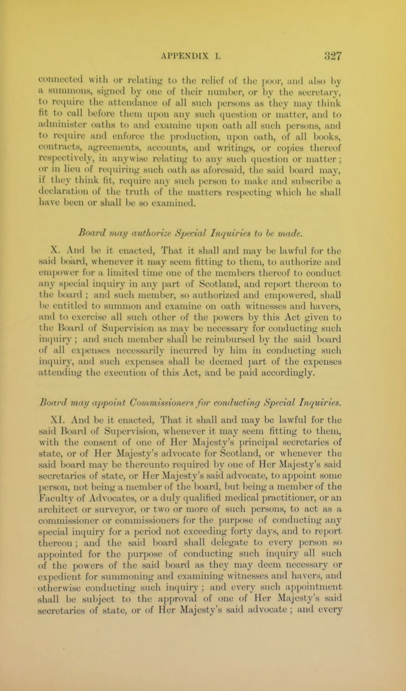 euimcctfd witli or ivlatiii;^ to tho relief of the poor, ami also hy a summons, signed hy one of their nnmher, or hy the secretai-y, to reipnre the attendanee of all sneh pei'sons as they may think Ht to eall before them n[)on any sneh (piestioii or matter, and to administer oaths to and examine n])on oath all such persons, and to reipiire and enforee the prodnetion, upon oath, of all books, eontraets, agreements, aeconnts, and writings, or copies thereof respectively, in anywise relating to ain’ such question or matter; t>r in lien of recpiiring such oath as ahmesaid, the said boiird may, if they think tit, require any such person to make and subscribe a declaration of the truth of the matters respecting which he shall have been or shall be so examined. Board may authorize Special Inquiries to be made. X. And be it enacted. That it shall and may be lawful for the sjiid boiml, whenever it may seem fitting to them, to authorize and empower for a limited time one of the membei*s thereof to conduct any special inquiry in any part of Scotland, and report thereon to the boanl ; and such member, so authorized and empowered, shall be entitled to summon and examine on oath witnesses and havers, and to exercise all such other of the powers by this Act given to the Boai-d of Supervision as may be necessjiry for conducting such inipiiry; and such member shall be reimbursed by the said board of all expenses necessjirily incurred by him in conducting such inquiry, and such expenses shall be deemed part of the expenses attending the execution of this xVet, and be paid accordingly. Board may appoint Commissioners for conducting Special Inquiries. XI. And be it enacted. That it shall and may be lawful for the siud Board of Supervision, whenever it may seem fitting to them, with the consent of one of Her Majesty’s j)rincipal secretaries of state, or of Her Majesty’s advocate for Scotland, or whenever the siiid board may be thereunto required by one of Her Majesty’s said secretaries of state, or Her Majesty’s said advocate, to aj)j)oint some person, mA being a member of the board, but being a member of the Faculty of Advocates, or a duly qualified medical j)ractitioncr, or an architect or surveyor, or two or more of such persons, to act as a commissioner or commissioners for the purpose of conducting any special inquiry for a period not exceeding forty days, and to re])ort thereon; and the sJiid board shall delegate to every ])crson so ap{)ointed for the purpose of conducting such impiiry all such of the powers of the said board as they may deem necessary or expedient for summoning and examining witnesses and havens, and otherwi.se conducting such iiKpiiry ; and every such aj)pointment shall be subject to the approval of one of Her Majesty’s said secretaries of state, or of Her Majesty’s said advocate ; and every