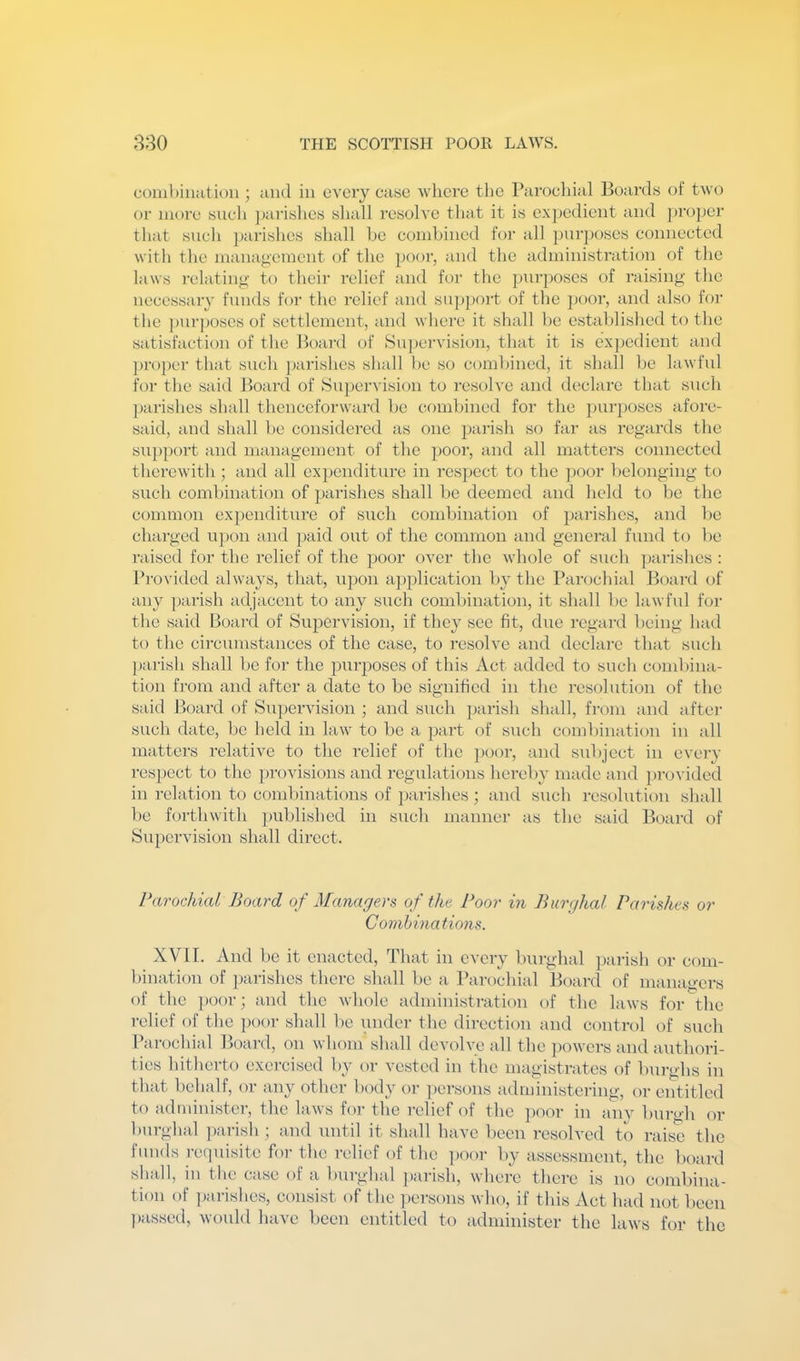 combination ; and in every case where the Parochial Boards of two or more sucli ]>arishes shall resolve that it is e.\]jedient and pro])er that such j)arishes shall he combined for all purposes connected with the mana(>'ement of the poor, and the administration of the laws relating to their relief and for the purposes of raising the neccssaiT funds for the relief and su])port of the jjoor, and also for the ])urposes of settlement, and where it shall be established to the satisfaction of the Boaj'd of Supervision, that it is exjx'dient and pro})er that such parishes shall be so combined, it shall be lawful for the said lioard of Supervision to resolve and declare that siich parishes shall thenceforward be combined for the ])urposes afore- said, and shall be considered as one ]jarish so far as regards the support and management of the poor, and all matters connected thei’ewith; and all expenditure in respect to the ])Oor belonging to such combination of parishes shall be deemed and field to be the common expenditure of such combination of parishes, and be charged upon and paid out of the common and general fund to be raised for the relief of the poor over the whole of such ])arishes ; Provided always, that, upon application by the Parochial Board of any parish adjacent to any such combination, it shall be lawful for the said Boaixl of Supervision, if they see fit, due regard being had to the circumstances of the case, to resolve and declare that such parish shall be for the purposes of this Act added to such combina- tion from and after a date to be signified in the resolution of the said Board of Supervision ; and such jiarish shall, from and after such date, be held in law to be a part of such combination in all matters relative to the relief of the poor, and subject in everv resjiect to the jirovisions and regulations hereby made and jirovided in relation to combinations of ]jarishes ; and sucb rcsohition shall be fijrthwith published in such manner as the said Board of Supervision shall direct. Parochial Board of Managers of the Poor in Burghal Parishes or Combinations. XVII. And be it enacted. That in every burghal parish or com- bination of parishes there shall be a Parochial Board of managers of the poor; and the whole administration of the laws for the relief of the ])oor shall be under the direction and control of such Parochial Board, on whom shall devolve all the powers and authori- ties hitherto exercised by or vested in the magistrates of burghs in that behalf, or any other body or ])ersons administering, or entitled to administer, the laws for the i-clief of the ])oor in any burgh or burghal ])arish ; and until it shall have been resolved to raise the funds requisite for the relief of the poor by assessment, the board shall, in tlie case of a burghal pai’ish, where there is no combina- tion of ])arishes, consist of the persons who, if this Act had not been passed, would have been entitled to administer the laws for the