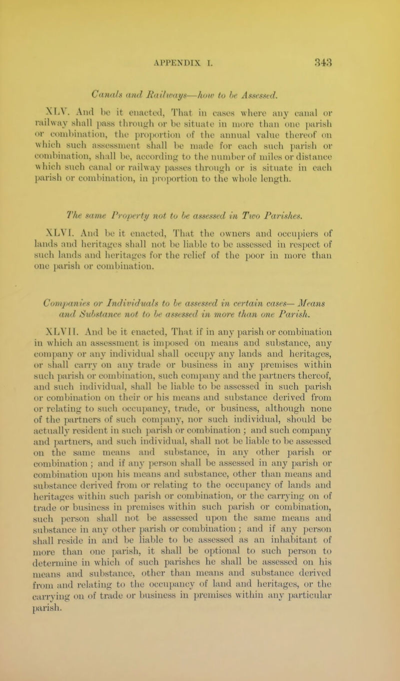 Cana/n and Jiaihvat/s—how to he At^Keased. Xl<\. And 1)0 it enaototl, That in cases where any canal or rail way shall pass through or be situate in more than one ])arish or combination, the pro])ortion of the annual value thereof on which such assessment shall be made for each such parish or combination, shall be, according to the number of miles or distance which such canal or railway passes through or is situate in each parish or combination, in ])roportion to the whole length. 7Vie same Properti/ not to he assessed in Two Paydshes. XliVI. And be it enacted, That the owners and occupiers of lauds and heritages shall not be liable to be assessed in resj)ect t)f such lands and heritages for the relief of the j)00r in more than one parish or combination. Coinjianies or Individnals to he assessed in certain cases— Means and Std)stance not to he assessed in more than one Parish. XliVl 1. And be it enacted. That if in any parish or combination in which an assessment is imposed on means and substance, any com])any or any individual shall occupy any lands and heritages, or sliall carry on any trade or business in any premises within such j)arish or ca)mbination, such company and the partners thereof, and such individual, shall bo liable to be assessed in such parish or combination on their or his means and substance derived from or relating to such occiH)ancy, trade, or business, although none of the {)artners of such company, nor such individual, shoidd be actuall}' resident in such parish or combination ; and such company and partnci*s, and such individual, shall not be liable to be assessed on the same means and substance, in any other parish or combination; and if any pei’son shall be assessed in any j)arish or combination upon his means and substance, other than means and substance derived from or relating to the occupancy of lands and heritages within such j)arish or combination, or the cariying on of trade or business in premises within such parish or combination, such person shall not be assessed upon the same means and substance in any other parish or combination; and if ain' penson shall reside in and be liable to be assessed as an inhabitant of more than one parish, it shall be optional to such person to determine in which of such parishes he shall be assessed on his means and substance, other than means and substance derived from and relating to the occupancy of land and heritages, or the carrying on of trade or business in ])remises within any ])articular