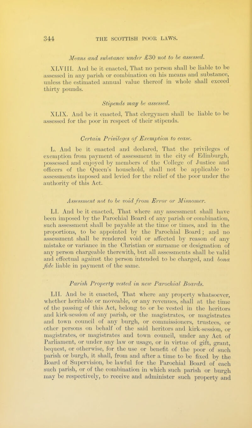 Means and substance under <£30 not to be assessed. XLVIII. And })c it enacted, That no person shall he liable to he assessed in any parish or couihination on his means and snl)stance, unless the estimated annual value thei’eof in whole shall exceed thirty pounds. Sti2)ends may be assessed. XLIX. And he it enacted, Th;it clergymen shall he liable to he assessed for the poor in respect of their stipends. Certain Privileges of Exemjition to cease. L. And he it enacted and declared, d'hat the privileges of exem})tion from })a}mient of assessment in the city of Edinburgh, possessed and enjoyed by members of the College of Justice and othcers of the Queen’s household, shall not he applicable to assessments imposed and levied for the relief of the poor under the authority of this Act. Assessment not to be void from Error or Misnomer. LI. And he it enacted. That where anv assessment shall have been imposed h}' the Parochial Board of any parish or combination, such assessment shall he payalde at the time or times, and in the proportions, to be ap})ointed by the Parochial Board; and no assessment shall be rendered void or affected by reason of any mistake or variance in the Christian or surname or designation of any ])erson chargeable therewith, but all assessments shall be valid and effectual against the person intended to be charged, and bona fide liable in ])ayment of the same. Parish Property vested in new Parochial Boards. LIl. And be it enacted, That where any ])ro])erty whatsoever, whether heritable or moveable, or aiy- revenues, shall at the time of the ])assing of this Act, belong to or be vested in the heritors and kirk-session of any j)arish, or the magistrates, or magistrates and town council of any burgh, or commissioners, trustees, or other ])ersons on behalf of the said heritors and kirk-session, or magisti'ates, (U- magistrates and town council, under any Act of Parliament, or under any law or usage, or in virtue of gift, grant, bequest, or otherwise, for the use or benefit of the poor of such ])arish or burgh, it shall, from and after a time to be fixed by the Board of Su})ervision, be lawful for the Parochial Board of each such parish, or of the combination in which such parish or burgh may be respectively, to receive and administer such property and