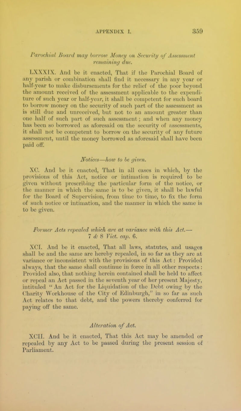 Parochial Board mat/ borrow Money on Security of Assessment remaininy due. LXXXIX. And be it enacted, That if the Parochial Board of any parish or combination shall find it necessary in any year or half-year to make disbursements for the relief of the })oor beyond the amount received of the assessment a})})licable to the expendi- ture of such year or half-year, it shall be competent for such board to borrow money on the security of such part of the assessment as is still due and nnreceived, but not to an amount <j;rcater than one half of such part of such assessment; and when any money has been so borrowed as aforesaid on the security of assessments, it shall not be competent to borrow on the security of any future assessment, until the money borrowed as aforesaid shall have been paid otV. Ifotices—how to be yiven. XC. And be it enacted, That in all cases in which, by the provisions of this Act, notice or intimation is required to be j'iven without prescribing the particular form of the notice, or the manner in which the same is to be given, it shall be lawful for the Board of Supervision, from time to time, to fix the form of such notice or intimation, and the manner in which the same is to be given. Former repealed which are at variance with this Act.— 7 (0 8 Viet. cap. 6. XCI. And be it enacted. That all laws, statutes, and usages shall be and the same are hereby repealed, in so far as they are at variance or inconsistent with the provisions of this Act: Provided always, that the same shall continue in force in all other I’espects : Provided also, that nothing herein contained shall be held to affect or repeal an Act [)assed in the seventh year of her ])rescnt Majesty, intituled “An Act for the Li(]uidation of the Debt owing by the Charity Workhouse of the City of Edinburgh,” in so far as such Act relates to that debt, and the powers thereby conferred for paying off the same. Alteration of Act. XCII. And be it enacted. That this Act may be amended or repealed by any Act to be passed during the present session of Parliament.