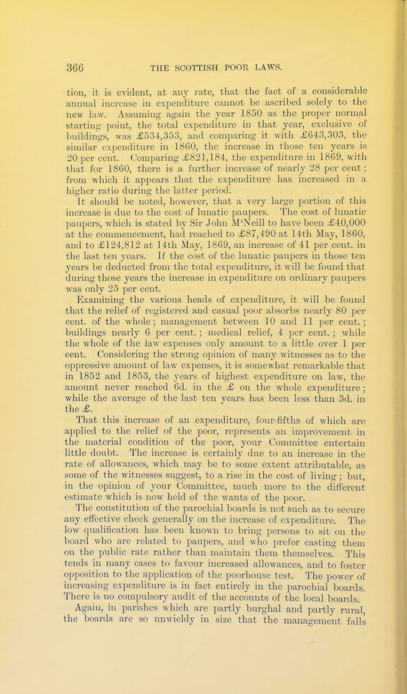 tion, it is evident, at any rate, that the fact of a considerable annual increase in expenditure cannot be ascribed solely to the new law. Assuming again the year 1850 as the proper normal starting point, the total expenditure in that year, exclusive of buildings, was £534,353, and comparing it with £643,303, the similar expenditure in I860, the increase in those ten years is 20 per cent. C’omi)aring £821,184, the expenditure in 1869, with that for 1860, there is a further increase of nearly 28 per cent; from which it appears that the expenditure has increased in a higher ratio during the latter ])eriod. It should bo noted, however, that a very large portion of this increase is due to the cost of lunatic paui)ers. The cost of lunatic paupers, which is stated by Sir John M‘Neill to have been £40,000 at the commencement, had reached to £87,490 at 14th May, 1860, and to £124,812 at 14th May, 1869, an increase of 41 per cent, in the last ten years. If the cost of the lunatic paupers in those ten years be deducted from the total expenditure, it will be found that during those years the increase in expenditure on ordinary pau})ers was only 25 per cent. Examining the various heads of expenditure, it will be found that the relief of registered and casual poor absorbs nearly 80 per cent, of the whole; management between 10 and 11 per cent. ; buildings nearly 6 per cent.; medical relief, 4 per cent. ; while the whole of the law' expenses only amount to a little over 1 per cent. Considering the strong opinion of many witnesses as to the oppressive amount of law expenses, it is somewhat remarkable that in 1852 and 1853, the years of highest e.xpenditure on law', the amount never reached 6d. in the £ on the whole expenditure; while the average of the last ten years has been less than 3d. in the £. 4'hat this incx'ease of an expenditure, four-fifths of which are ai)plied to the relief of the poor, represents an improvement in the material condition of the poor, your Committee entertain little doubt. The increase is certainly due to an increase in the rate of allowances, which may be to some extent attributable, as some of the witnesses suggest, to a rise in the cost of living; but, in the opinion of your Committee, much more to the different estimate which is now' held of the wants of the poor. The constitution of the parochial boai-ds is not such as to secure any effective check generally on the increase of expenditure. The low qualification has been known to bring persons to sit on the board who are related to i)aupcrs, and who prefer casting them on the public rate rather than maintain them themselves. This tends in many cases to favour increased allow'ances, and to foster opposition to the application of the poorhouse test. The pow'er of increasing expenditure is in fact entirely in the parochial boards, 'riicrc is no compulsory audit of the accounts of the local boards. Again, in parishes which are partly burghal and partly rural, the boards are so unwieldy in size that the management falls