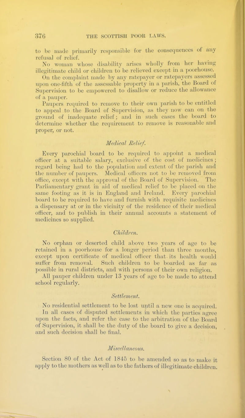 to 1)0 ui:ulo ])i'im;irily ro«])onsiblc for the coiise(]ueiicc.s of any refusal of relief. No woman whoso disability arises wholly from her having' illegitimate child or children to be relieved except in a ])oorhouse. On the complaint made by any ratc})ayer or ratepayers assessed u])on one-tifth of the assessable pro})erty in a ])arish, the Bo;ird of Supervision to be empowered to disallow or reduce the allowance of a ])aupcr. Paupers recpiired to remove to their own ])!irish to be entitled to apjjeal to the Board of Su})ervision, as they now can on the ground of inadequate relief; and in such cases the board to determine whether the requirement to remove is reasonable and pro})cr, or not. Medical Relief. Every parochial board to be required to aj)point a medical officer at a suitable salary, exclusive of tlie cost of medicines ; regard being Imd to the jK'pulation and extent of the jru'ish :ind the numbei' of paupers. Medical officei's not to be removed from office, except with the :ipproval of the Board of Supervision. The Parliamentary grant in aid of medical relief to l)c j)laced on the same footing as it is in England and Ireland. Every ]):irochial board to be reepnred to have and furnish with requisite medicines a dispensary at or in the vicinity of the residence of their medical officer, and to publish in their annual accounts a. statement of medicines so supplied. Children. No or])han or deserted child al)ove two years of age to be retained in a poorhousc for a longer period than three months, cxce[)t upon certificate of medical officer that, its health would suffer from removal. Such children to be boarded as far as possible in rural districts, and with persons of their own religion. All pau])er children under 13 years of age to be imide to attend school regularly. Settlement. No residentiid settlement to bo lost until a new one is aenpured. In all cases of disputed settlements in wbich the parties iigree upon the facts, and refer the oise to the arbiti'ation of the Board of Supervision, it shall bo the duty of the board to give a decision, and such decision shall be final. Misfcellaneousc. Section 80 of the Act of 1840 to be amended so as to make it ai)ply to the mothers as well as to the fathers of illegitimate children.