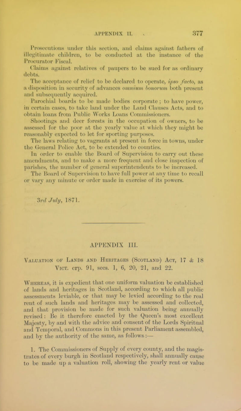 Pnwofutiolus under tliis section, and cluims against fathei's of illegitimate children, to be conducted at the instance of the Procurator Fiscal. Claims against relatives of paupers to be sued ft>r as ordinary debts. d'he acceptance of relief to be declared to 0})eratc, ipw facto, as a disposition in security of advances omnium bonorum both present and subse(]uently acquired. Parochiid boards to be made bcnlics corporate ; to have power, in certain cases, to take land nnder the Land Clauses Acts, and to obtain loans from Pnblic Works Loans Commissioners. Shootings and deer forests in the occupation of owners, to be assessed for the poor at the yearly value at which they might be reasonably expected to let for sporting purposes. d'he laws relating to vagrants at jiresent in force in towns, nnder the (Icneral Police Act, to be extended to counties. In order to enable the Board of Supervision to carry out these amendments, and to make a more fretpient and close inspection of parishes, the number of general superintendents to be increased. The Board of Supervision to have full power at any time to recall or vary any minute or t)i\ler made in exercise of its powers. ?>rd July, 1871. APPENDIX III. Valuation of Lands and Heritages (Scotland) Act, 17 A 18 ViCT. crp. 91, secs. 1, 6, 20, 21, and 22. ^VIIEREAS, it is expedient that one uniform valuation be established of lands and heritages in Scotland, according to which all public assessments leviable, or that may be levied according to the real rent of such lands and heritages may be assessed and collected, and that provision be made for such valuation being annually revised : Be it therefore enacted by the Queen’s most excellent Majest}', by and with the advice and consent of the Lords Spiritual and Tem])oral, and C’ommons in this jircsent Parliament assembled, and by the authority of the same, as follows;— I. The Commissioners of Supply of every county, and the magis- trates of every burgh in Scotland respectively, shall annually cause to be made up a valuation roll, showing the yearly rent or value