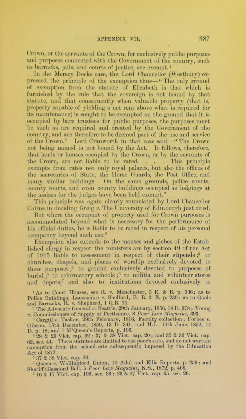 (Vown, or the servants of the Crown, for exclusively public puri)oscs and purj)oses connected with the (lovennncnt of the country, such as barracks, jails, and courts of justice, are exempt.' In the Mersey Docks case, the Lonl Chancellor (Westbury) ex- presseil the princi])le of the exemption thus—“ The only ground of exemption fi'om the statute of Elizabeth is that which is furnished by the rule that the sovereign is not bound by that statute, and that consequently when valuable property (that is, property capable of yielding a net rent above what is required for its maintenance) is sought to be exempted on the ground that it is occupied by bare trustees for {)ublic pur}>oscs, the purposes must be such as are required and created by the (Government of the country, and are therefore to be deemed paid of the use and service of the Crown.” Lord Cranworth in that case said—“ The (Grown not being named is not bound by the Act. It follows, therefore, that lands or houses occupied by the (Grown, or by the servants of the Crown, are not liable to bo rated. . . . This principle exempts from rates not only royal ])alaces, but also the offices of the secretaries of State, the Horse (Guards, the Post Office, and many similar buildings. On the same grounds, police courts, county courts, and even county buildings occupied as lodgings at the assizes for the judges have been hold exempt.” This principle was again clearly enunciated by Lord Chancellor Cairns in deciding (Greig v. The University of Edinburgh just cited. Put where the occuj)ant of property used for (Grown purposes is accommodated beyond what is nccesstiry for the performance of his official duties, he is liable to bo rated in respect of his personal occn{)ancy beyond such use.^ Exemption also extends to the manses and glebes of the Estab- lished clergy in respect the ministers are by section 49 of the Act of 1845 liable to assessment in respect of their stipends;*^ to churches, chapels, and places of woi*ship exclusively devoted to these purposes to gi’ound exclusively devoted to purposes of burial f to reformatory schoolsto militia and volunteer stores and depots, and also to institutions devoted exclusively to ' As to Court Houses, see R. r. Manchester, 3 E. & B. p. 3GG6; as to Police Buildings, Lancashire v. Shelford, E. B. & E. p. 230; as to Gaols and Barracks, R. v. Shepherd, 1 (J.B. 70. - The Advocate General v. Beattie, 29th January, 1856, 18 D. 378 ; Young V. Commissioners of Supply of Perthshire, 8 Poor Law Magazine,, .393. •’Cargill??. Tasker, ^)th February, 1816, Faculty collection ; Forbes Gibson, 15th December, 1850, 13 1). .341, and H.L. 14th June, 1852, 14 D. p. 18, and 1 M‘(Queen’s Reports, p. 106. ■* 28 & 29 Viet, cap. 62 ; 37 & 38 Viet, cap. 20; and 35 & 36 Viet. cap. 62, sec. 44. These statutes are limited to the poor’s-rate, and do not warrant exem])tion from the school-rate subsequently imposed by the Education Act of 1872. •'> 37 <& J8 Viet. cap. 20. ® (^uecn V. Wallingford Union, 10 Adol and Ellis Reports, p. 259; and Sheriff Glassford Bell, 5 Poor Law Magazine, N.S., 1872, p. 466.