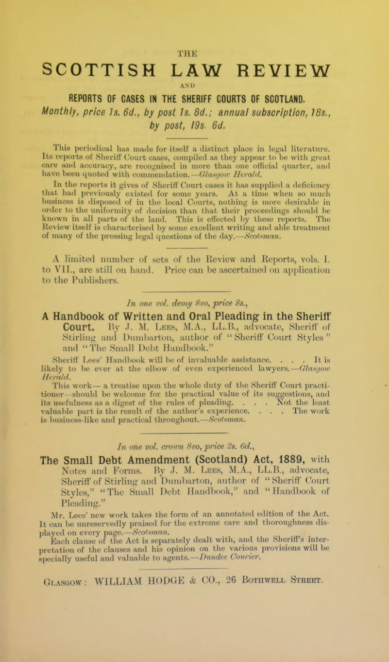 THE SCOTTISH LAW REVIEW AND REPORTS OF CASES IN THE SHERIFF COURTS OF SCOTLANO. Monthly, price Is. 6d., by post Is. 8d.; annual subscription, 18s., by post, iOs 6d. Tins periotlical has made for itself a distinct place in legal literature. Its re|K)rts of Sheriff Court cases, compiled as they appear to be with great care and accuracy, are recognised in more than one olticial quarter, and have been (pioted with commendation.—Ola-fijoir Herald. In the reports it gives of Sheriff Court cases it has supplied a deticiency that had previously existeil for some years. At a time when so much business is disposed of in the local Courts, nf)thing is more desiralde in order to the uniformity of decision than that their proceedings should be known in all parts of the land. This is effected by these rej)orts. 'Fhe Review itself is characterised by some excellent writing and able treatment of many of tlie j)ressing legal (jnestions of the day.—Scotsman. A limited number of sets of the Review and Reports, vols. 1. to VII., are still on hand. Rriee can be ascertained on a[)plication to the Publishers. In one I'ol. demy 8vo, price 8s., A Handbook of Written and Oral Pleading* in the Sheriff Court. l»y •!. M. liEES, M.A., LL.R., advocate, SherilT of Stirling aiul Dumbarton, author of “Sheriff Court Styles” and “The Small Debt Handbook.” Shei iff Lees’ Handbook will be of invaluable assistance. . . , It is likely to be ever at tlie ell>ow of even experienced lawyers.—Glax;/ow Herald. This work— a treatise upon the wliole duty of tlie Sheriff Court practi- tioner-should be welcome for the practical value of its suggestions, and its usefulness as a digest of the rules of pleading. . . . Not the least valuable part is the result of the author’s experience, . . . The work is business-like and practical throughout.—Scot ■'.man. In one vol. crovm 8vo, price 2s. 6d., The Small Debt Amendment (Scotland) Act, 1889, with Notes and Forms. Ry -T. M. liEES, M.A., LL.R., advocate. Sheriff of Stirling and Dumbarton, author of “Sheriff Court Styles,” “The Small Debt Handbook,” and “Handbook of Pleading.” Mr. I^es’ new work takes the form of an annotated edition of the Act. It can be unreservedly praised for the extreme care and thoroughness dis- jilaycd on every page.—Scof'tman. Each clause of the Act is separately dealt with, and the SherifTs inter- pretation of the chauses and his opinion on the various provisions will be specially useful and valuable to agents.—Diinilec. Courier. Glasgow: WILLTA.M HODGE A CO., 26 Bothwell Street.