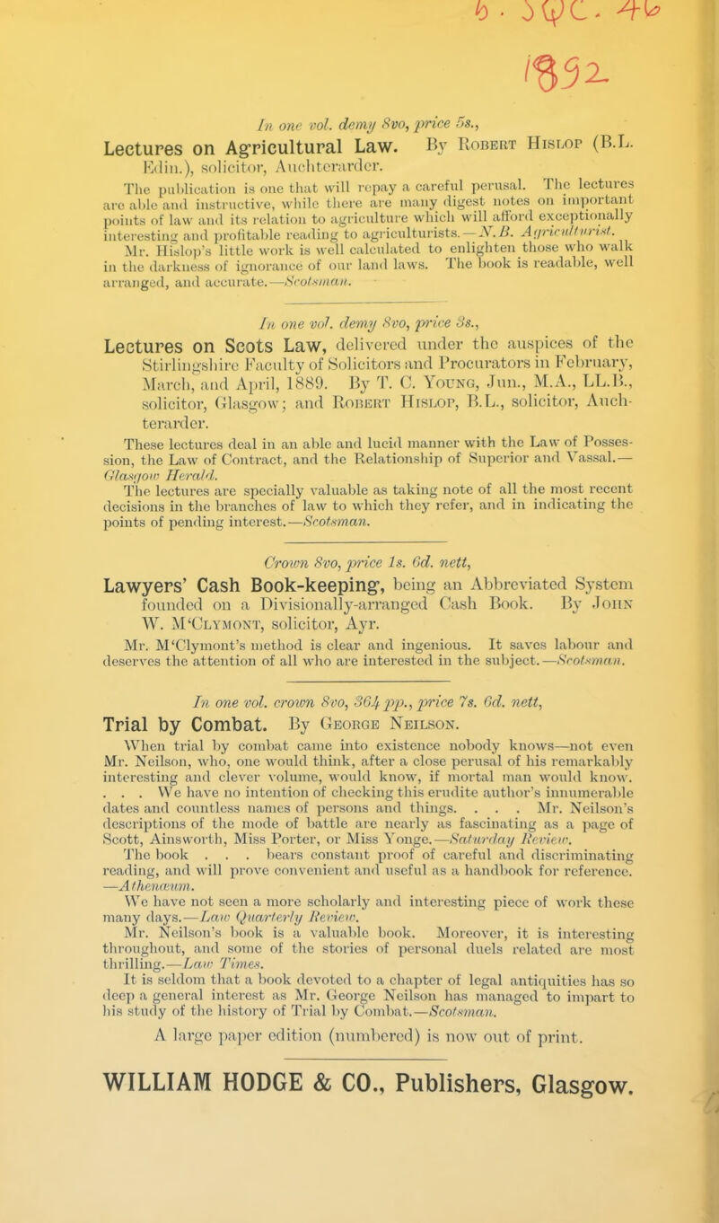 h ■ 1^32- In one vol. demy Svo, 'price f)S., Lectures on Ag’ricultural Law. B}' Robert Hislop (R.L. Kdin.), solicitor, Auclitcranlcr. Tlie puhlication is one tliat will I'opay a careful perusal. The lectures arc ahlc aud instructive, wliilc there are many digest notes on important points of law and its relation to agriculture which will^afford exeejitionally interesting aud profitable reading to agidcidturists.—A./t. A(jrirn/fin'isf. Mr. Hislo))’s little work is well calculated to enlighten those who walk in the darkness of ignorance of our land laws, ihe hook is readable, well arranged, and accurate.—Sroixman. In one voL demy Svo, p)'/ee t>s., Lectures on Scots Law, delivered under the auspices of the .Stii-liiigshire Faculty of Solicitors and Procurators in Fehruary, March, and April, 1889. By T. C. Young, Jun., M.A., LL.B., solicitor, Glasgow; and Robert Hislop, B.L., solicitor, Auch- tei’ardcr. These lectures deal in an able and lucid manner with the Law of Posses- sion, tlie Law of Contract, and the Relationship of Superior and Vassal.— frlasgoiv Herald. The lectures are specially valuable as taking note of all the most recent decisions in the branches of law to Avhich they refer, and in indicating the points of pending interest.—Acolmnan. Crown 8vo, p)rice Is. Gd. nett, Lawyers’ Cash Book-keeping*, being an Abbreviated System founded on a Divisionally-arranged Cash Book. By John W. M‘Clymont, solicitor, Ayr. Mr. M‘Clymont’s method is clear and ingenious. It saves labour and deserves the attention of all who are interested in the subject.—Srolmnaii. In one vol. crown 8vo, 3GJ^ pp., price 7s. Gd. nett, Trial by Combat. By George Neilson. When trial by combat came into existence nobody knows—not even Mr. Neilson, who, one would think, after a close perusal of his remarkably interesting and clever volume, would know, if mortal man would know. . . . We have no intention of checking this erudite author’s innumerable dates and countless names of persons and things. . . . Mr. Neilson’s descriptions of the mode of battle are nearly as fascinating as a page of Scott, Ainsworth, Miss Porter, or Miss Yonge.—Saturdny Review. 'J'lic liook . . . bears constant proof of careful and discriminating reading, and will prove convenient and useful as a handbook for reference. —Atheimvm. We have not seen a more scholarly and interesting piece of work these many days.—Laic Quarterly Review. Mr. Neilson’s book is a valuable book. Moreover, it is interesting throughout, and some of the stories of personal duels related are most thrilling.—Lrtfw Times. It is seldom tliat a book devoted to a chapter of legal antiquities has so deep a general interest as Mr. George Neilson has managed to impart to Ids study of the history of Trial by Combat.—Scotmnan. A largo pa]icr edition (uuml)crcd) is now out of print. WILLIAM HODGE & CO., Publishers, Glasgow.