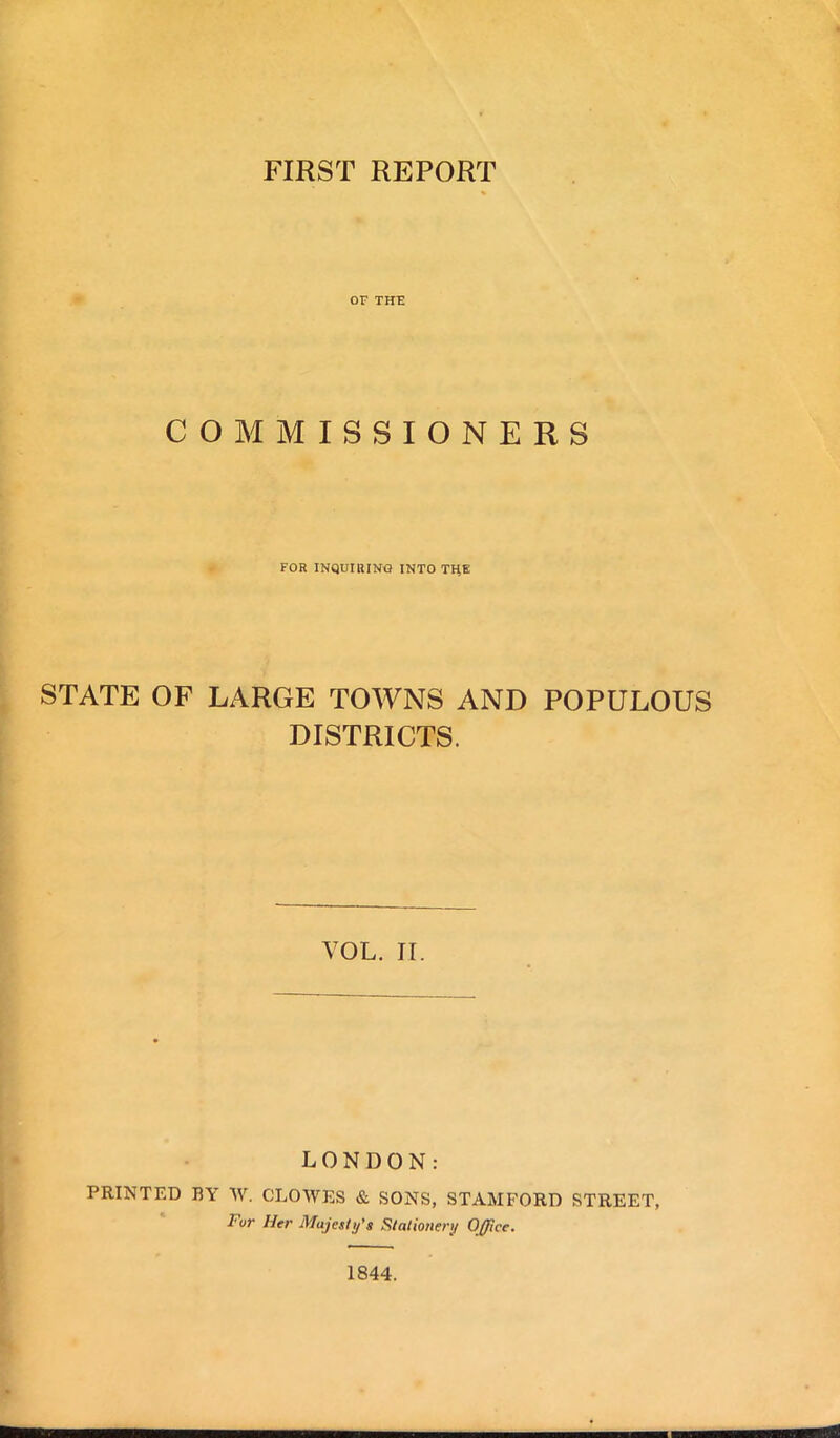 FIRST REPORT OF THE COMMISSIONERS FOR INQUIRING INTO THE STATE OF LARGE TOWNS AND POPULOUS DISTRICTS. VOL. II. LONDON: PRINTED BY W. CLOWES & SONS, STAMFORD STREET, I'ur Her Majesty's Stationery Office. 1844.