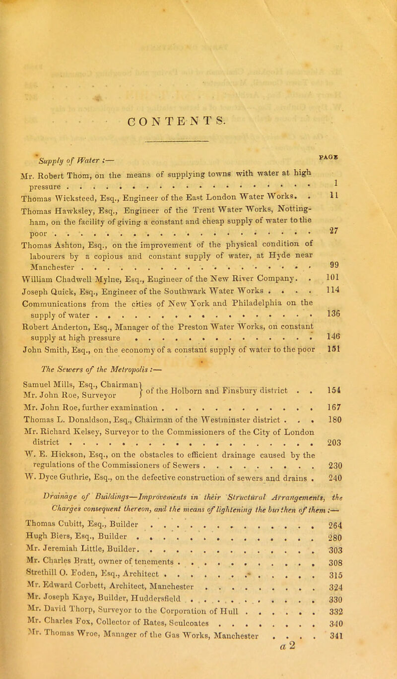 GONTEN T S. Supply of Water ;— Mr. Robert Thom, on the means of supplying towns with water at high pressure Thomas IVicksteed, Esq., Engineer of the East London Water Works. Thomas Hawksley, Esq., Engineer of the Trent Water Works, Notting- ham, on the facility of giving a constant and cheap supply of water to the poor Thomas Ashton, Esq., on the improvement of the physical condition of labourers by a copious and constant supply of water, at Hyde near Manchester * • William Chadwell Mylne, Esq., Engineer of the New River Company. Joseph Quick, Esq., Engineer of the Southwark Water Works .... 114 Communications from the cities of New York and Philadelphia on the supply of water 136 Robert Anderton, Esq., Manager of the Preston Water Works, on constant supply at high pressure 146 John Smith, Esq., on the economy of a constant supply of water to the poor 151 The Sewers of the Metropolis :— Samuel Mills, Esq., Chairman Mr. John Roe, Surveyor of the Holborn and Finsbury district . Mr. John Roe, further examination Thomas L. Donaldson, Esq., Chairman of the Westminster district . , . Mr. Richard Kelsey, Surveyor to the Commissioners of the City of London district W. E. Hickson, Esq., on the obstacles to efficient drainage caused by the regulations of the Commissioners of Sewers W. Dyce Guthrie, Esq., on the defective construction of sewers and drains . 154 167 180 203 230 240 Drainage of Buildings—Improvements in their Structural Arrangements, the Charges consequent thereon, and the means of lightening the but then of them :— Thomas Cubitt, Esq., Builder 264 Hugh Biers, Esq., Builder 280 Mr. Jeremiah Little, Builder 303 Mr. Charles Bratt, owner of tenements 308 •Strethill O. Eoden, Esq., Architect * 315 Mr. Edward Corbett, Architect, Manchester 324 Mr. Joseph Kaye, Builder, Huddersfield 330 Mr. David Thorp, Surveyor to the Corporation of Hull 332 Mr. Charles Fox, Collector of Rates, Sculcoates 340 Mr. Thomas Wroe, Manager of the Gas Works, Manchester .... 341