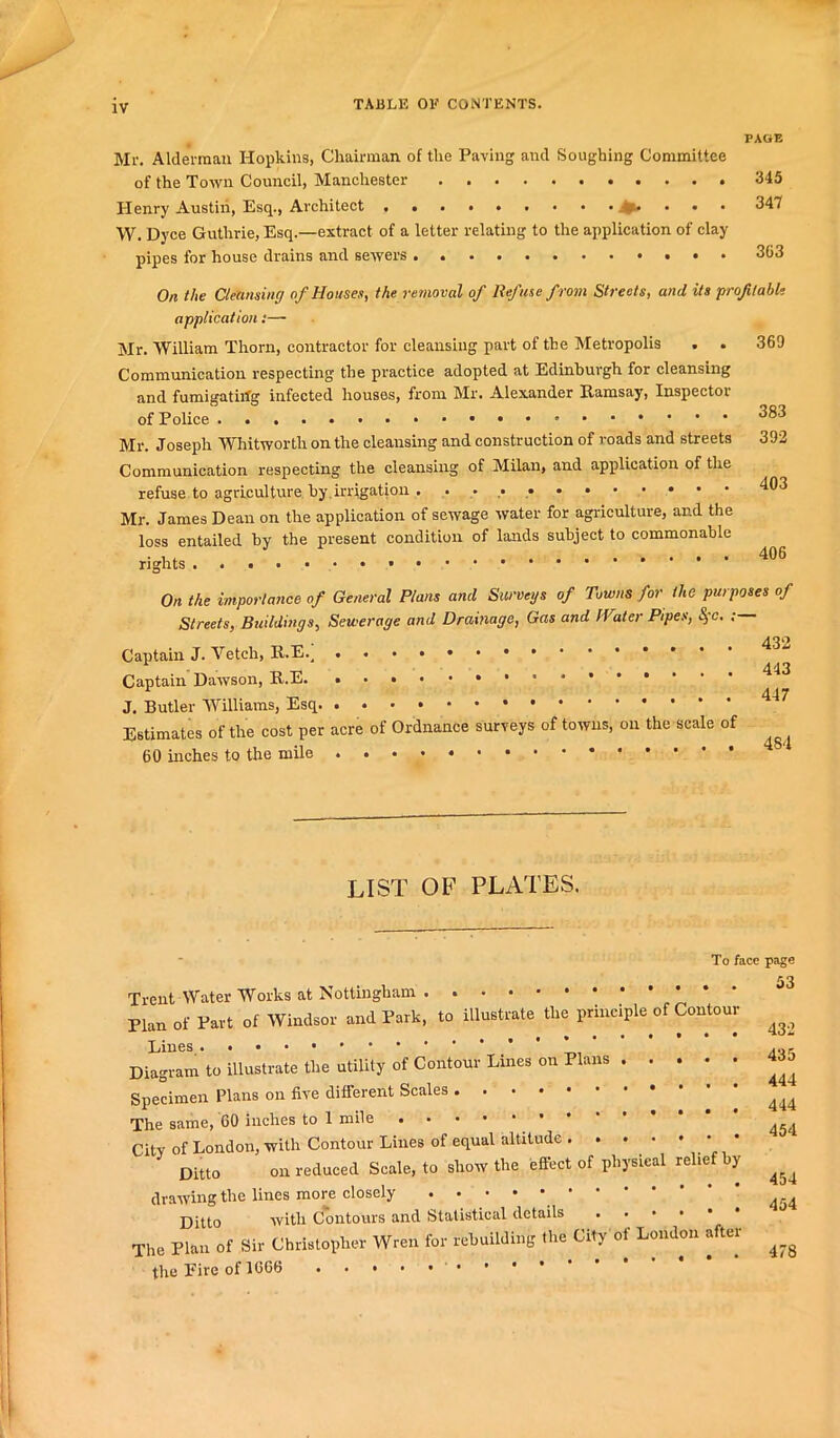 TABLE OE CONTENTS. PAGE Mr. Alderman Hopkins, Chairman of the Paving and Soughing Committee of the Town Council, Manchester 345 Henry Austin, Esq., Architect . • 347 W. Dyce Guthrie, Esq.—extract of a letter relating to the application of clay pipes for house drains and sewers ••••••«•'*•• On the Cleansing of Houses, the removal of Refuse from Streets, and its prof table application:—■ Mr. William Thorn, contractor for cleansing part of the Metropolis . . 369 Communication respecting the practice adopted at Edinburgh for cleansing and fumigatirfg infected houses, from Mr. Alexander Ramsay, Inspector of Police ^83 Mr. Joseph Whitworth on the cleansing and construction of roads and streets 392 Communication respecting the cleansing of Milan, and application of the refuse to agriculture by.irrigation Mr. James Dean on the application of sewage water for agriculture, and the loss entailed by the present condition of lands subject to commonable On the importance of General Plans ami Surveys of Towns for the purposes of Streets, Buildings, Sewerage and Drainage, Gas and IVater Pipes, Sfc. Captain J. Vetch, Captain Dawson, J. Butler Williams, Esq Estimates of the cost per acre of Ordnance surveys of towns, on the scale of 60 inches to the mile 432 443 447 484 LIST OF PLATES. To face page 53 Trent Water Works at Nottingham . Plan of Part of Windsor and Park, to illustrate the principle^ Contour ^ Lines ,„r Diagram to illustrate the utility of Contour Lines on Plans 4Ja Specimen Plans on five different Scales ^ The same, 60 inches to 1 mile City of London, with Contour Lines of equal altitude . . • • DUt0 on reduced Scale, to show the effect of physical relief by ^ drawing the lines more closely ^ Ditto with Contours and Statistical details The Plan of Sir Christopher Wren for rebuilding the City of London after ^ the Eire of 1666