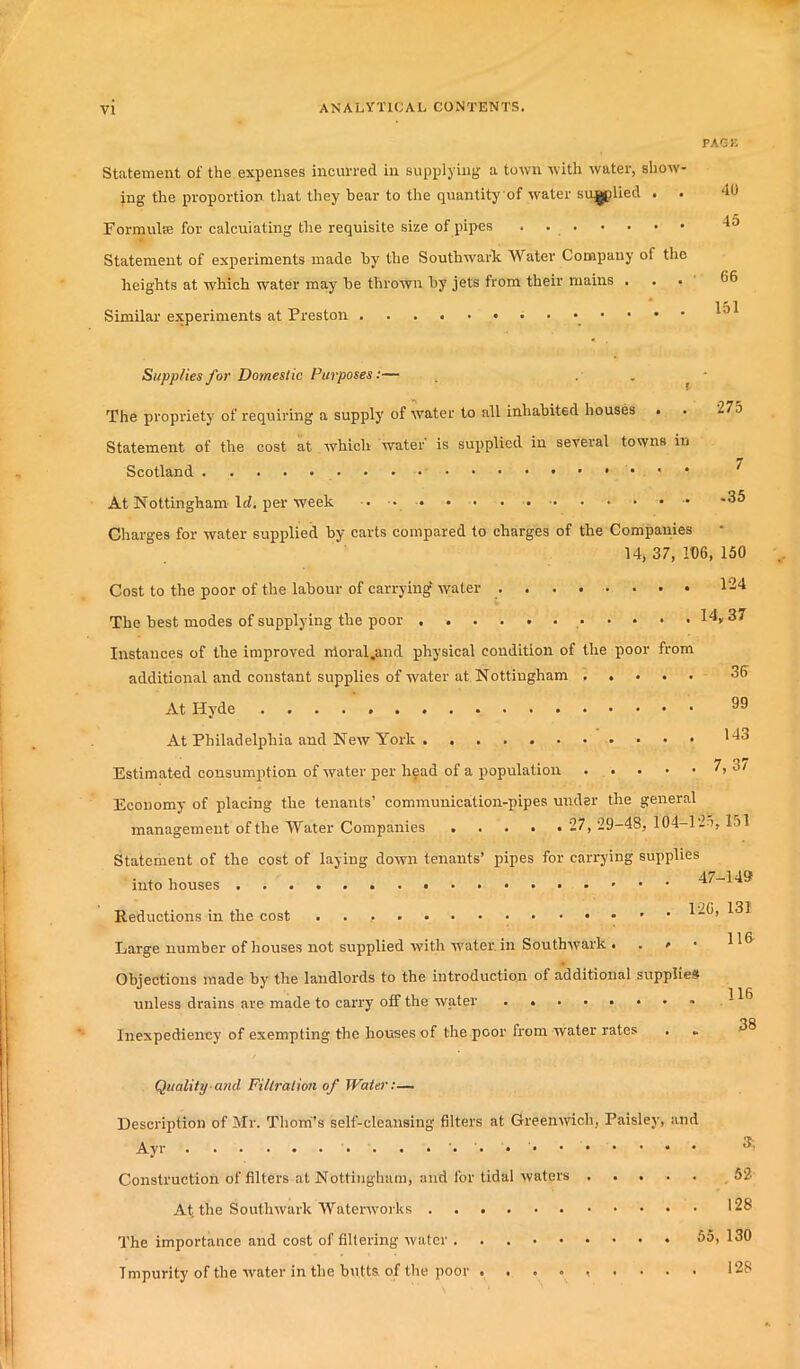 PAGE Statement of the expenses incurred in supplying a town with water, show- ing the proportion that they bear to the quantity of water supplied . . 40 Formulae for calculating the requisite size of pipes . 45 Statement of experiments made by the Southwark Water Company of the heights at which water may he thrown by jets from their mains ... ^6 Similar experiments at Preston 10 36 Supplies for Domestic Purposes:— . . * The propriety of requiring a supply of water to all inhabited houses . • 27b Statement of the cost at which water is supplied in several towns in Scotland At Nottingham Id. per week ... • • * *35 Charges for water supplied by carts compared to charges of the Companies 14> 37, 106, 150 Cost to the poor of the labour of carrying' water ........ 124 The best modes of supplying the poor I4„37 Instances of the improved nloral.and physical condition of the poor from additional and constant supplies of water at Nottingham At Hyde 39 At Philadelphia and New York . Estimated consumption of water per head of a population 7, 3/ Economy of placing the tenants’ communication-pipes under the general management of the Water Companies 27, 29-48, 104-125, 151 Statement of the cost of laying down tenants’ pipes for carrying supplies into houses Reductions in the cost ^“3, 131 Large number of houses not supplied with water, in Southwark ... * Objections made by the landlords to the introduction of additional supplies unless drains are made to can'y off the water Inexpediency of exempting the houses of the poor from water rates Quality and Filtration of Water:— Description of Mr. Thom's self-cleansing filters at Greenwich, Paisley, and 116 38 Ayr Construction of filters at Nottingham, and for tidal waters At the Southwark Waterworks The importance and cost of filtering water ..... Impurity of the water in the butts of the poor .... 52 128 55, 130 128