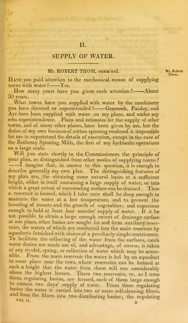 II. SUPPLY OP WATER. Mr. ROBERT THOM, examined. Have you paid attention to the mechanical means of supplying towns with water? Yes. How many years have you given such attention? About 30 years. What towns have you supplied with water by the machinery you have directed or superintended ? Greenock, Paisley, and Ayr have been supplied with water on my plans, and under my own superintendence. Plans and estimates for the supply of other towns, and of many other places, have been given by me, but the duties of my own business of cotton spinning rendered it impossible for me to superintend the details of execution, except in the case of the Rothesay Spinning Mills, the first of my hydraulic operations on a large scale. Will you state shortly to the Commissioners the principle of your plan, as distinguished from other modes of supplying towns ? 1 imagine that, in answer to this question, it is enough to describe generally my own plan. The distinguishing features of my plan are, the obtaining some natural basin at a sufficient height, either in itself containing a large supply of water, or into which a great extent of surrounding surface can be drained. Thus a reservoir is formed, which I take care shall be deep enough to maintain the water at a low temperature, and to prevent the breeding of insects and the growth of vegetables; and capacious enough to hold at least four months’ supply of water. If it be not possible to obtain a large enough extent of drainage surface at one place, other basins are sought for and form auxiliary reser- voirs, the waters of which are conducted into the main, reservoir by aqueducts furnished with sluices of a peculiarly simple contrivance. Jo facilitate the collecling of the water from the surfaces, catch water drains are made use of, and advantage, of course, is taken of any rivulet, spring, or collection of water which may be acces- sible. From the main reservoir the water is led by an aqueduct to some place near the town, where reservoirs can be formed at such a height that the water from them will rise considerably above the highest houses. There two reservoirs, or, as I term t iem, regulating basins, are formed, each of them large enough to contain two days’ supply of water. From these regulating jasnis the water is carried into two or more self-cleaning filters, aiu iom the filters into two distributing basins: the regulating VOL ii. • „ Mr. Robert Tliom.