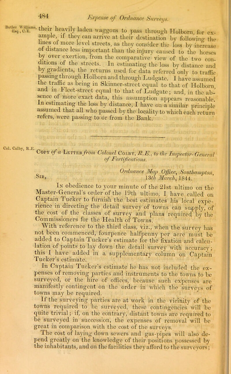 Butler lv 'tlieu' heavily laden waggons to pass through Holborn for ex- ample it they can arrive at their destination by following the lines of more level streets, as they consider the loss by increase ot distance less important than the injury caused to the horses by over exertion, from the comparative view of the two con- ditions of the streets. In estimating the loss by distance and by gradients, the returns used for data referred only to traffic passing through Holborn and through Ludgate. I have assumed the traffic as being m Skinner-street equal to that of Holborn and m Fleet-street equal to that of Ludgate; and, in the ab- sence of more exact data, this assumption appears reasonable, in estimating the loss by distance, I have on a similar principle assumed that all who passed by the locality to which each return refers, were passing to or from the Bank. Col. Colby, R .13. Copy of a Letter from Colonel Colby, R.E., to the Inspector-General of Fortifications. Ordnance Map Office, Southampton, j 13th March, 1844. In obedience to your minute of the 21st ultimo on the Master-General’s order of the 19th ultimo, I have called on Captain Tucker to furnish the best estimates his local expe- rience in directing the detail survey of towns can supply, of the cost of the classes of survey and plans required by the Commissioners for the Health of Towns. With reference to the third class, viz., when the survey has not been commenced, fourpence halfpenny per acre must be added to Captain Tucker’s estimate for the fixation and calcu- lation of points to lay down the detail survey with accuracy; this I have added in a supplementary column on Captain Tucker’s estimate. In Captain Tucker s estimate he has not included the ex- penses of removing parties and instruments to the towns to be surveyed, or the hire of offices, because such expenses are manifestly contingent on the order in which the surveys of towns may be required. If the surveying parties arc at work in the vicinity of the towns requii’ed to be surveyed, these contingencies will be quite trivial; if, on the contrary, distant towns are required to be surveyed in succession, the expenses of removal will be great in comparison with the cost of the surveys. The cost of laying down sewers and gas-pipes will also de- pend greatly on the knowledge of their positions possessed by the inhabitants, and on the facilities they afford to the survevors;