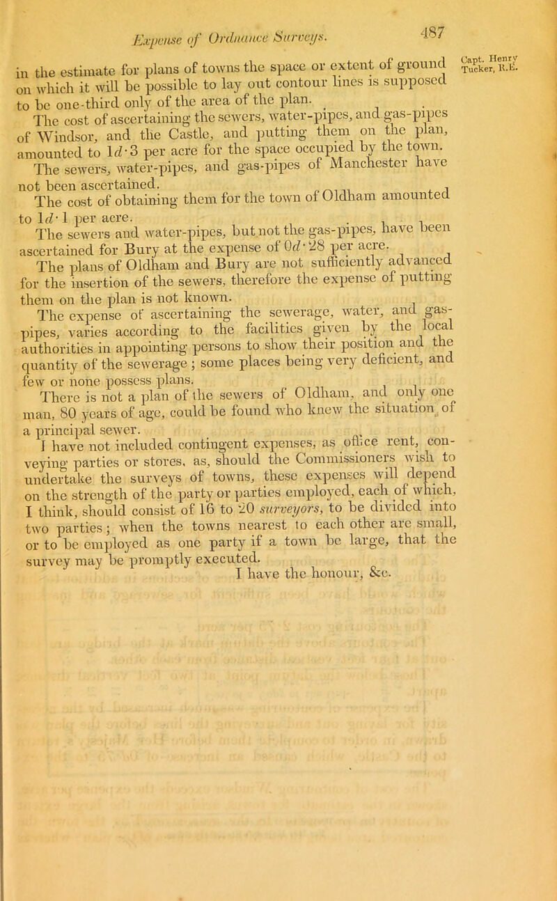 in the estimate for plans of towns the space or extent of ground on which it will be possible to lay out contour lines is supposed to be one-third only of the area of the plan. . The cost of ascertaining the sewers, water-pipes, and gas-pipes of Windsor, and the Castle, and putting them on the plan, amounted to Id-3 per acre for the space occupied by the town. The sewers, water-pipes, and gas-pipes of Manchester have not been ascertained. , The cost of obtaining them for the town of Oldham amounted to Id-1 per acre. , , The sewers and water-pipes, but not the gas-pipes, have been ascertained for Bury at the expense of (M-28 per acre. The plans of Oldham and Bury are not sufficiently advanced for the insertion of the sewers, therefore the expense of putting them on the plan is not known. The expense of ascertaining the sewerage, water, and gas- pipes, varies according to the facilities given by tie oca authorities in appointing persons to show their position and the quantity of the sewerage ; some places being very deficient, and few or none possess plans. There is not a plan of the sewers of Oldham, and only one man, 80 years of age, could be found who knew the situation of a principal sewer. I have not included contingent expenses, as office rent, con- veying parties or stores, as, should the Commissioners wish to undertake the surveys of towns, these expenses will depend on the strength of the party or parties employed, each of which, I think, should consist of 16 to 20 surveyors, to be divided into two parties; when the towns nearest lo each other are small, or to be employed as one party if a town be large, that the survey may be promptly executed. I have the honour, &c.