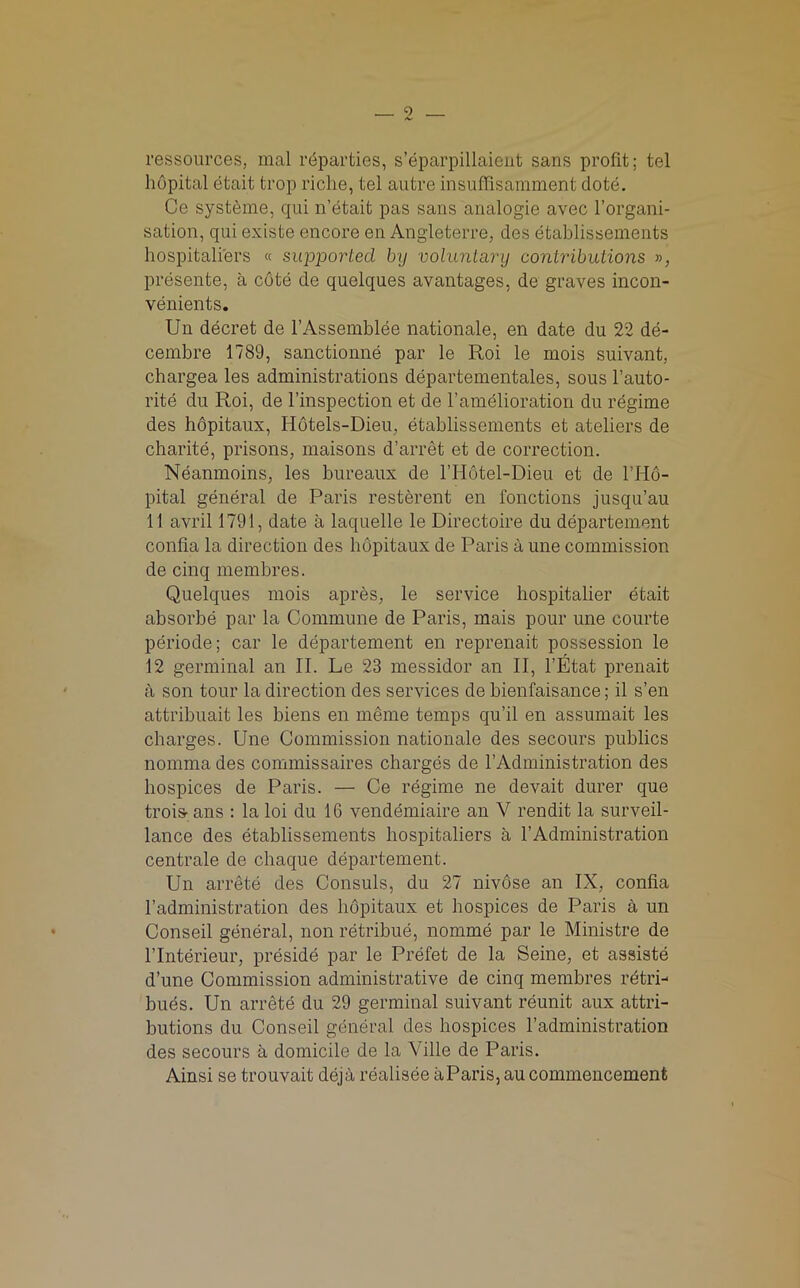 9 As ressources, mal reparties, s’eparpillaient sans profit; tel hopital etait trop riche, tel autre insuffisamment dote. Ce systeme, qui n’etait pas sans analogie avec Forgani- sation, qui existe encore en Angleterre, des etablissements hospitaliers « supported by voluntary contributions », presente, a cote de quelques avantages, de graves incon- venients. Un decret de l’Assemblee nationale, en date du 22 de- cembre 1789, sanctionne par le Roi le mois suivant, chargea les administrations departementales, sous Fauto- rite du Roi, de l’inspection et de F amelioration du regime des hopitaux, Hotels-Dieu, etablissements et ateliers de charite, prisons, maisons d’arret et de correction. Neanmoins, les bureaux de FHotel-Dieu et de FH6- pital general de Paris resterent en fonctions jusqu’au 11 avril 1791, date a laquelle le Directoire du departement confia la direction des hopitaux de Paris a une commission de cinq membres. Quelques mois apres, le service hospitalier etait absorbe par la Commune de Paris, mais pour une courte periode; car le departement en reprenait possession le 12 germinal an II. Le 23 messidor an II, l’Etat prenait a son tour la direction des services de bienfaisance; il s’en attribuait les biens en lneme temps qu’il en assumait les charges. Une Commission nationale des secours publics nomma des commissaires charges de FAdministration des hospices de Paris. — Ce regime ne devait durer que trois- ans : la loi du 16 vendemiaire an V rendit la surveil- lance des etablissements hospitaliers a FAdministration centrale de chaque departement. Un arrete des Consuls, du 27 nivose an IX, confia Fadministration des hopitaux et hospices de Paris a un Conseil general, non retribue, nomme par le Ministre de l’lnterieur, preside par le Prefet de la Seine, et assiste d’une Commission administrative de cinq membres rdtri- hues. Un arrete du 29 germinal suivant reunit aux attri- butions du Conseil general des hospices Fadministration des secours a domicile de la Ville de Paris. Ainsi se trouvait deja realisee aParis, au commencement