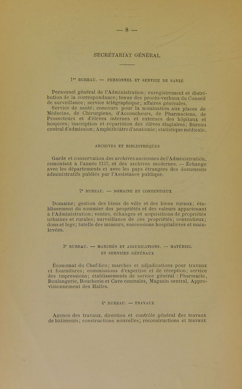 SECRETARIAT GENERAL lor BUREAU. — PERSONNEL ET SERVICE DE SANTE Personnel general de TAdministration; enregistrement et distri- bution de ia correspondance; tenue des procds-verbaux du Conseil de surveillance; service teldgraphique; affaires gendralcs. Service de sante; concours pour la nomination aux places de Mddecins, de Chirurgiens, d’Accoucheurs, de Pharmaciens, de Prosecteurs et d’dleves internes et externes des hopitaux et hospices; inscription et repartition des elbves stagiaires; Bureau central d’admission; Amphitheatre d’anatomie; statistique medicale. ARCHIVES ET BIBLIOTHEQUES Garde et conservation des archives an ciennes del’Administration, remontant a l’annee 1157, et des archives modernes. — Echange avec les departements et avec les pays dtrangers des documents administratifs publies par l’Assistance publique. 2° BUREAU. — DOMAINE ET CONTENTIEUX Domaine; gestion des biens de ville et des biens ruraux; eta- blissement du sommier des propridtes et des valeurs appartenant a 1’Administration; ventes, echanges et acquisitions de propridtes urbaines et rurales; surveillance de ces proprietds; contentieux; dons et legs; tulelle des mineurs, successions hospitalieres et main- levees. 3° BUREAU. — MARCHES ET ADJUDICATIONS. — MATERIEL ET SERVICES GENERAUX Economat du Chef-lieu; marches et adjudications pour travaux et fournitures; commissions d’expertise et de reception; service des impressions; etablissements de service general :Pharmacie, Boulangerie, Boucherie et Cave centrales, Magasin central, Appro- visionnement des Halles. 4“ BUREAU. — TRAVAUX Agence des travaux, direction et controle gdndral des travaux debatiments; constructions nouvelles; reconstructions et travaux