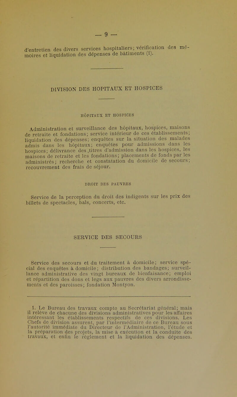 d’entretien des divers services hospitaliers; verification des md- moires et liquidation des ddpenses de batiments (1). DIVISION DES HOPITAUX ET HOSPICES HOPITAUX ET HOSPICES Administration et surveillance des hopitaux, hospices, maisons de retraite et fondations; service interieur de ces dtablissements; liquidation des depenses; enquetes sur la situation des malades admis dans les hopitaux; enquetes pour admissions dans les hospices; delivrance des ,titres d’admission dans les hospices, les maisons de retraite et les fondations; placements de fonds par les administres; recherche et constatation du domicile de secours; recouvrement des frais de s6jour. DHOIT DES PAUVRES Service de la perception du droit des indigents sur les prix des billets de spectacles, bals, concerts, etc. SERVICE DES SECOURS Service des secours et du traitement a domicile; service spe- cial des enqudtes a domicile; distribution des bandages; surveil- lance administrative des vingt bureaux de bienfaisance; emploi et repartition des dons et legs aux pauvres des divers arrondisse- ments et des paroisses; fondation Montyon. 1. Le Bureau des travaux compte au Secretariat general; mais il releve de chacune des divisions administratives pour les affaires intSressant les etablissemcnts respectifs de ces divisions. Les Chefs de division assurent, par l’intermddiaire de ce Bureau sous l’autoritc immediate du Directeur de l’Administration, l’etudc et la prdparation des projets, la mise a execution et la conduite des travaux, et enfin le reglement et la liquidation des depenses.