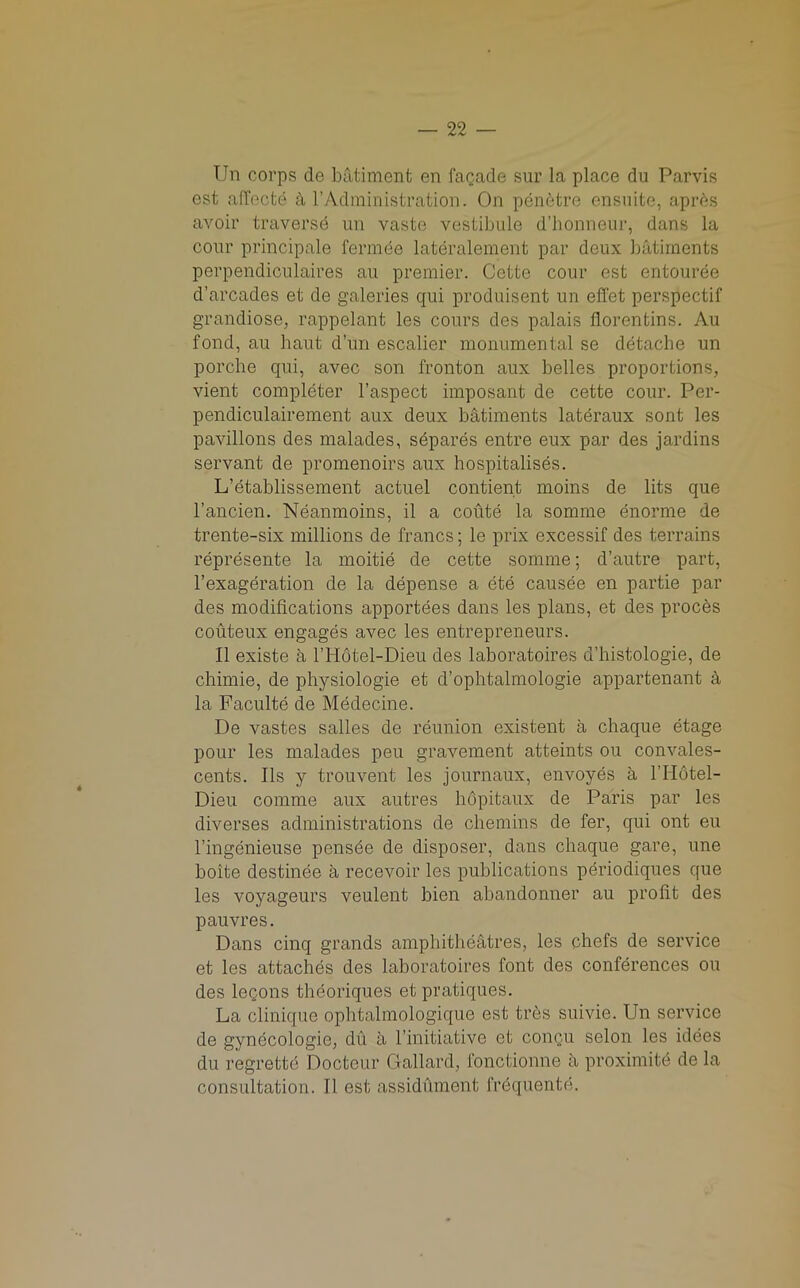 Tin corps de batiment en facade sur la place du Parvis est affecte it 1’Administration. On penetre ensnite, aprhs avoir traversd un vaste vestibule d’honneur, dans la cour principale fermbe lateralement par deux batiments perpendiculaires au premier. Cette cour est entouree d’arcades et de galeries qui produisent un effet perspectif grandiose, rappelant les cours des palais florentins. Au fond, au haut d’un escalier monumental se detache un porche qui, avec son fronton aux belles proportions, vient completer l’aspect imposant de cette cour. Per- pendiculairement aux deux batiments lateraux sont les pavilions des malades, separes entre eux par des jardins servant de promenoirs aux hospitalises. L’etablissement actuel contient moins de lits que l’ancien. Neanmoins, il a coute la somme enonne de trente-six millions de francs; le prix excessif des terrains represente la moitie de cette somme; d’autre part, l’exageration de la depense a ete causee en partie par des modifications apportees dans les plans, et des proces couteux engages avec les entrepreneurs. II existe a l’H6tel-Dieu des laboratoires d’histologie, de chimie, de physiologie et d’ophtalmologie appartenant a la Faculte de Medecine. De vastes Salles de reunion existent a chaque etage pour les malades peu gravement atteints ou convales- cents. Ils y trouvent les journaux, envoyes a l’Hotel- Dieu comme aux autres hopitaux de Paris par les diverses administrations de chemins de fer, qui out eu l’ingenieuse pensde de disposer, dans chaque gare, une boite destinee a recevoir les publications periodiques que les voyageurs veulent bien ahandonner au profit des pauvres. Dans cinq grands amphitheatres, les chefs de service et les attaches des laboratoires font des conferences ou des leQOns theoriques et pratiques. La clinique ophtalmologique est tres suivie. Un service de gynecologic, du a l’initiative et conqu selon les idees du regrettd Docteur Gallard, fonctionne a proximite de la consultation. II est assidument frbquente.