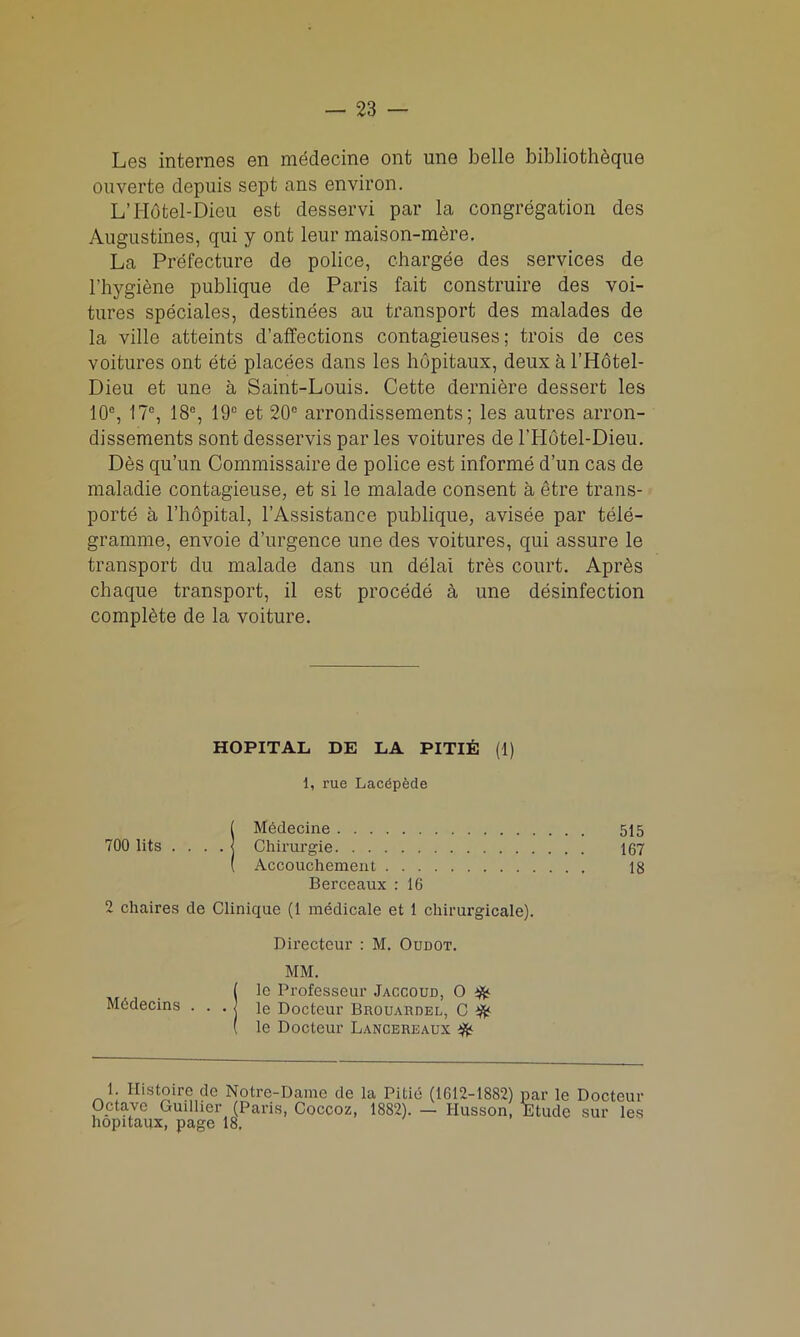 Les internes en medecine ont une belle bibliotheque ouverte depuis sept ans environ. L’Hotel-Dieu est desservi par la congregation des Angustines, qui y ont leur maison-mere. La Prefecture de police, chargee des services de l’hygiene publique de Paris fait construire des voi- tures speciales, destinies au transport des malades de la ville atteints d’affections contagieuses; trois de ces voitures ont Sti placies dans les hopitaux, deux a l’Hotel- Dieu et une a Saint-Louis. Cette derniere dessert les 10e, 17°, 18°, 19c et 20° arrondissements; les autres arron- dissements sont desservis par les voitures de lTIdtel-Dieu. Des qu’un Commissaire de police est informe d’un cas de maladie contagieuse, et si le malade consent a etre trans- ports a l’hopital, l’Assistance publique, avisie par tele- gramme, envoie d’urgence une des voitures, qui assure le transport du malade dans un dilai tres court. Apris chaque transport, il est procidi a une disinfection complete de la voiture. HOPITAL DE LA PITIE (1) 1, rue Lacdpede ( Medecine 515 700 lits .... | Chirurgie 167 ( Accouchement 18 Berceaux : 16 2 chaires de Clinique (1 medicale et 1 chirurgicale). Directeur : M. Oudot. MM. ( le Professeur Jaccoud, O $<■ Mddecins . . . j le Docteur Brouardel, C ft ( le Docteur Lancereaux ft 1. Ilistoiro de Notre-Dame de la Pitie (1612-1882) par le Docteur Optavc Gudher (Paris, Coccoz, 1882). — Husson, Etude sur les hopitaux, page 18.