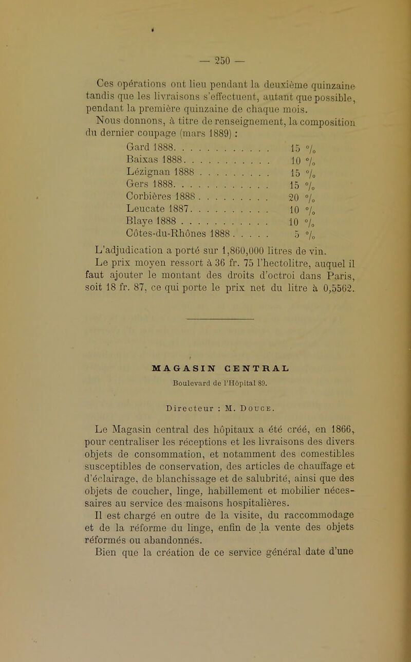 9 — 250 — Ces operations out lieu pendant la deuxieme quinzaine tandis que les livraisons s’effectuent, autant que possible, pendant la premiere quinzaine de chaque mois. Nous donnons, a titre de renseignement, la composition du dernier coupage (mars 1889) : Gard 1888 15 % Baixas 1888 10 % Lezignan 1888 15 % Gers 1888 15 °/0 Corbieres 1888 20 % Leucate 1887 10 % Blaye 1888 10 % Cotes-du-Rhones 1888 5 °/0 L’adjudication a porte sur 1,800,000 litres de yin. Le prix moyen ressort a 36 fr. 75 Fhectolitre, auquel il faut ajouter le montant des droits d’octroi dans Paris, soit 18 fr. 87, ce qui porte le prix net du litre a 0,5502. r MAGASIN CENTRAL Boulevard de l’Hopital 89. Directeur : M. Douce. Le Magasin central des hopitaux a ete cree, en 1866, pour centraliser les receptions et les livraisons des divers objets de consommation, et notamment des comestibles susceptibles de conservation, des articles de chauffage et d’eclairage, de blanchissage et de salubrite, ainsi que des objets de coucher, linge, babblement et mobilier neces- saires au service des maisons hospitalibres. II est charge en outre de la visite, du raccommodage et de la reforme du linge, enfin de ,1a vente des objets reformes ou abandonnes. Bien que la creation de ce service general date d’une