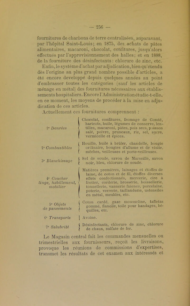 — 25G fournitures de cliarbons de terre centralists, auparavant, par l’hopital Saint-Louis; en 1875, des achats de pates alimentaires, macaroni, chocolat, confitures, jusqu’alors effectues par l’approvisionnement des halles; et en 1888, de la fourniture des disinfectants: chlorure de zinc, etc. Enfin, le systeme d’achat par adjudication, bien qu’etendu des l’origine au plus grand nombre possible d’articles, a ete encore developpe depuis quelques annees au point d’embrasser toutes les categories (sauf les articles de menage en metal) des fournitures necessaires aux itablis- sements hospitaliers. Encore V Administration etudie-t-elle, en ce moment, les moyens de proceder a la mise en adju- dication de ces articles. Actuellement ces fournitures comprennent : 1 Chocolat, confitures, fromage de Comtd, haricots, huile, legumes de conserve, len- tilles, macaroni, pates, pois secs, poisson sale, poivre, pruneaux, riz, sel, sucre, vermicelle et epices. IHouille, huile a bruler, cliandelle, bougie ordinaire, bougies d’allume et de visite, meches, veilleuses et porte-veilleuses. 3° Blancliissacje ( Sel de soude, savon de Marseille, savon I noir, bleu, chlorure de soude. 4° Coucher lincje, habillement, mobilier MatiSres premieres, lainages et dtoffes de laine, de coton et de fil, dtoffes diverses effets confectionnes, mercerie, cire a frotter, corderie, brosserie, boissellerie, tonnellerie, vanncrie faience, porcelaine, poterie, verrerie, taillanderie, ustensiles en mhtal, meubles, etc. 5° Ob jets de pansements Coton carde, gaze mousseline, taffetas gomme, flanelle, toile pour bandages, b<5- quilles, etc. G° Transports Avoine. 7° Salubrile { Ddsinfectants, chlorure de zinc, chlorure ( de chaux, sulfate de fer. Le Magasin central fait les commandos mensuelles ou trimestrielles aux fournisseurs, recoit les livraisons, provoque les reunions de commissions d’expertises, transmet les resultats de cet examen aux interessds et