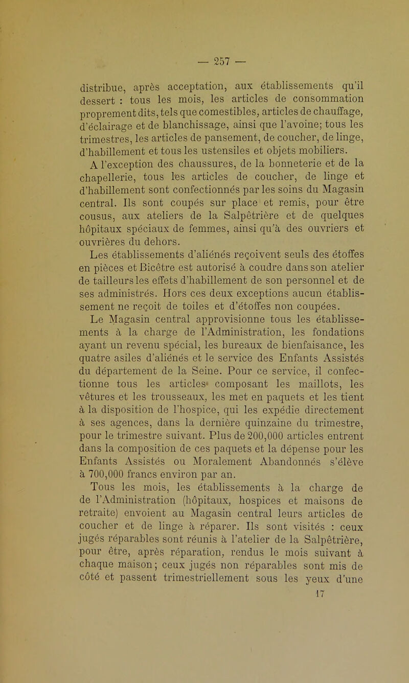 distribue, aprds acceptation, aux etablissements qu’il dessert : tous les mois, les articles de consommation proprement dits, tels que comestibles, articles de chauffage, d’dclairage et de blanchissage, ainsi que l’avoine; tous les trimestres, les articles de pansement, de coucher, de linge, d’habillement et tous les ustensiles et objets mobiliers. A l’exception des chaussures, de la bonneterie et de la chapellerie, tous les articles de coucher, de linge et d’habillement sont confectionnes par les soins du Magasin central. Ils sont coupes sur place et remis, pour etre cousus, aux ateliers de la Salpetriere et de quelques hdpitaux speciaux de femmes, ainsi qu’a des ouvriers et ouvrieres du dehors. Les etablissements d’alienes regoivent seuls des etoffes en pieces et Bicetre est autorise a coudre dans son atelier de tailleurs les effets d’habillement de son personnel et de ses administres. Hors ces deux exceptions aucun etablis- sement ne recoit de toiles et d’etoffes non coupees. Le Magasin central approvisionne tous les etablisse- ments a la charge de 1’Administration, les fondations ayant un revenu special, les bureaux de bienfaisance, les quatre asiles d’alienes et le service des Enfants Assistes du departement de la Seine. Pour ce service, il confec- tionne tous les articles* composant les maillots, les vetures et les trousseaux, les met en paquets et les tient a la disposition de l’hospice, qui les expedie directement a ses agences, dans la derniere quinzaine du trimestre, pour le trimestre suivant. Plus de 200,000 articles entrent dans la composition de ces paquets et la depense pour les Enfants Assistes ou Moralement Abandonnes s’elbve a 700,000 francs environ par an. Tous les mois, les etablissements a la charge de de 1’Administration (hdpitaux, hospices et maisons de retraite) envoient au Magasin central leurs articles de coucher et de linge a reparer. Ils sont visites : ceux juges reparables sont reunis a l’atelier de la Salpetribre, pour dtre, aprbs reparation, rendus le mois suivant & chaque maison; ceux juges non reparables sont mis de cot6 et passent trimestriellement sous les yeux dune 17