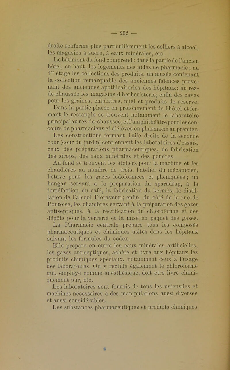 droite renferme plus particulterement les celliers a alcool, les magasins a sucre, a eaux minerales, etc. Le batiment du fond comprend: dans la partie de l’ancien hotel, en haut, les logements des aides de pharmacie; au lor etage les collections des produits, un musee contenant la collection remarquable des anciennes faiences prove- nant des anciennes apothicaireries des hopitaux; au rez- de-chaussee les magasins d’herboristerie; enfin des caves pour les graines, emplatres, miel et produits de reserve. Dans la partie placee en prolong,ement de l’hotel et fer- mant le rectangle se trouvent notamment le laboratoire principal aurez-de-chaussee, etl amphitheatre pour les con- cours de pharmaciens et d’eleves en pharmacie au premier. Les constructions formant l’aile droite de la seconde cour (cour du jardin) contiennent les laboratoires d'essais, ceux des preparations pharmaceutiques, de fabrication des sirops, des eaux minerales et des poudres. Au fond se trouvent les ateliers pour la machine et les chaudieres au nombre de trois, l’atelier du mecanicien, l’etuve pour les gazes iodofonnees et pheniquees; un hangar servant a la preparation du sparadrap, a la torrefaction du cafe, la fabrication du kermes, la distil- lation de 1’alcool Fioraventi; enfin, du cote de la rue de Pontoise, les chambres servant a la preparation des gazes antiseptiques, a la rectification du chloroforme et des depots pour la verrerie et la mise en paquet des gazes. La Pharmacie centrale prepare tous les composes pharmaceutiques et chimiques usites dans les hopitaux suivant les formules du codex. Elle prepare en outre les eaux minerales artificielles, les gazes antiseptiques, achete et livre aux hopitaux les produits chimiques speciaux, notamment ceux a l’usage des laboratoires. On y rectifie egalement le chloroforme qui, employe comme anesthesique, doit etre livre chimi- quement pur, etc. Les laboratoires sont fournis de tous les listensiles et machines necessaires a des manipulations aussi diverses et aussi considerables. Les substances pharmaceutiques et produits chimiques