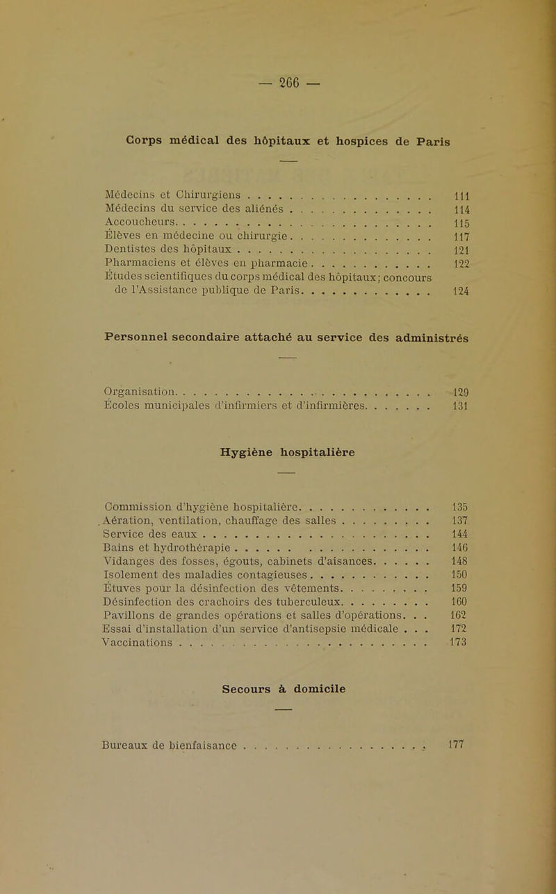 Corps medical des li&pitaux et hospices de Paris Midecins et Chirurgiens Ill Midecins du service des aliinis 114 Accoucheurs 115 Elives en midecine ou cliirurgie 117 Dentistes des hopitaux 121 Pharmaciens et ilives en pharmacie . 122 Etudes scientifiques du corps medical des hopitaux; concours de 1’Assistance publique de Paris 124 Personnel secondaire attachi au service des administres Organisation 129 Ecoles municipales d’infirmiers et d’infirmibres 131 Hygiine hospitaliire Commission d’liygiene hospitaliere 135 .Airation, ventilation, chauffage des salles 137 Service des eaux 144 Bains et hydrothirapie . 146 Vidanges des fosses, egouts, cabinets d’aisances 148 Isolement des maladies contagieuses 150 Etuves pour la disinfection des vetements 159 Disinfection des crachoirs des tuberculeux 160 Pavilions de grandes opirations et salles d’opirations. . . 162 Essai d’installation d’un service d’antisepsie midicale . . . 172 Vaccinations 173 Secours A domicile Bureaux de bienfaisance 177