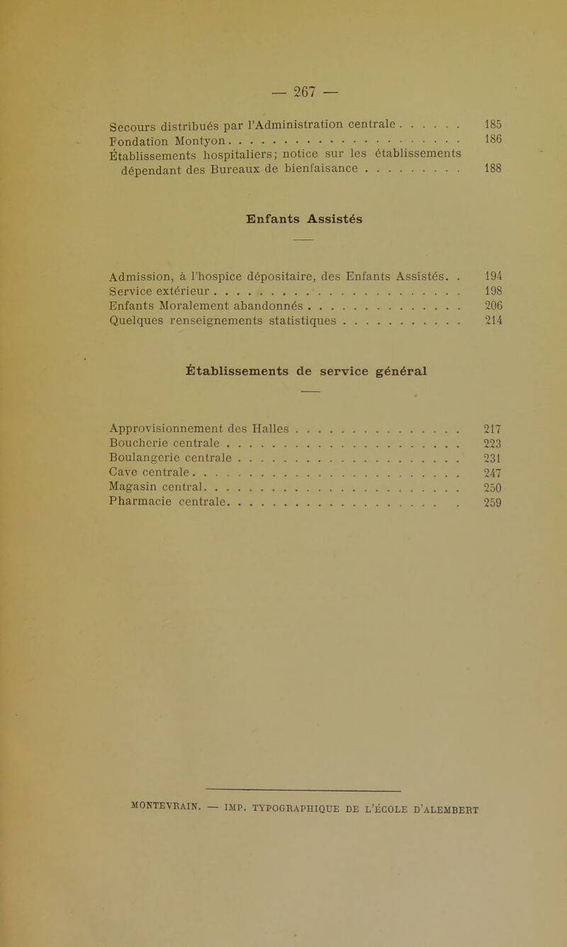 Secours distribuds par 1’Administration centrale 185 Fondation Montyon 186 Etablissements hospitaliers; notice sur les dtablissements dependant des Bureaux de bienl'aisance 188 Enfants Assistds Admission, a l’hospice ddpositaire, des Enfants Assistes. . 194 Service exterieur 198 Enfants Moralement abandonnds 206 Quelques renseignements statistiques 214 Etablissements de service gdndral Approvisionnement des Halles 217 Bouclierie centrale 223 Boulangerie centrale 231 Cave centrale 247 Magasin central 250 Pharmacie centrale 259 MONTEVRAIN. — IMP. TYPOGRAPIIIQUE DE L’ECOLE D’ALEMBERT