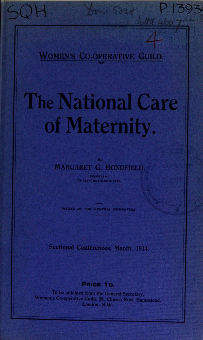 SQH Women’s Co-operative Guild. The National Care of Maternity. Sectional Conferences, March, 1914. Price Id. To be obtained from the General Secretary* Women’s Co-operative Guild. 28. Church Row, Hampstead, London, N.W. Bv MARGARET G. BONDFIELD, Y Secretary. Citizen Sub-Committee. Issued by the Central Committee