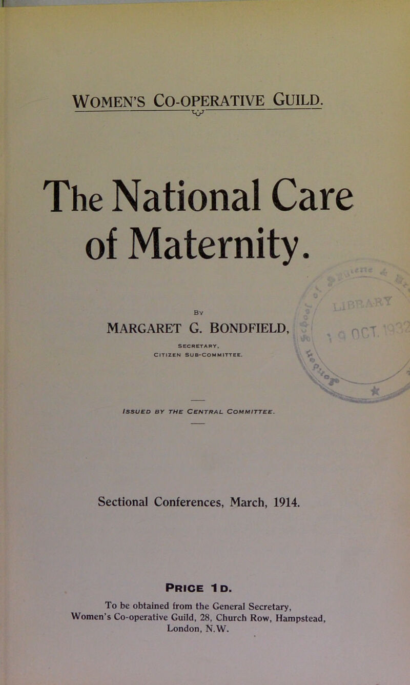 Women's Co-operative Guild. V — The National Care of Maternity. By MARGARET G. BONDFIELD, SECRETARY, CITIZEN SUB-COMMITTEE. Issued by the Central Committee. Sectional Conferences, March, 1914. Price Id. To be obtained from the General Secretary, Women’s Co-operative Guild, 28, Church Row, Hampstead, London, N.W.