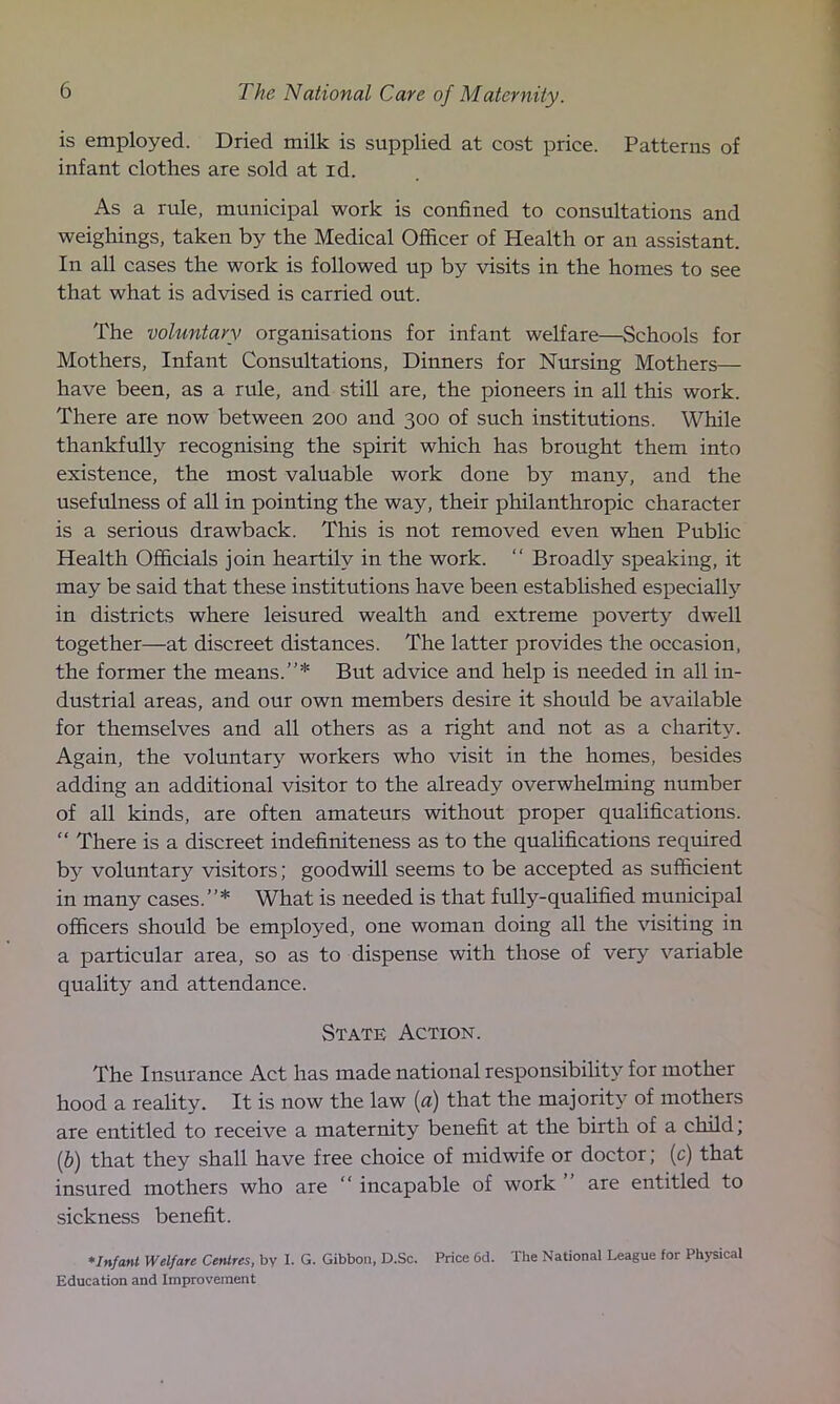 is employed. Dried milk is supplied at cost price. Patterns of infant clothes are sold at id. As a rule, municipal work is confined to consultations and weighings, taken by the Medical Officer of Health or an assistant. In all cases the work is followed up by visits in the homes to see that what is advised is carried out. The voluntary organisations for infant welfare—Schools for Mothers, Infant Consultations, Dinners for Nursing Mothers— have been, as a rule, and still are, the pioneers in all this work. There are now between 200 and 300 of such institutions. While thankfully recognising the spirit which has brought them into existence, the most valuable work done by many, and the usefulness of all in pointing the way, their philanthropic character is a serious drawback. This is not removed even when Public Health Officials join heartily in the work. “ Broadly speaking, it may be said that these institutions have been established especially in districts where leisured wealth and extreme poverty dwell together—at discreet distances. The latter provides the occasion, the former the means.”* But advice and help is needed in all in- dustrial areas, and our own members desire it should be available for themselves and all others as a right and not as a charity. Again, the voluntary workers who visit in the homes, besides adding an additional visitor to the already overwhelming number of all kinds, are often amateurs without proper qualifications. “ There is a discreet indefiniteness as to the qualifications required by voluntary visitors; goodwill seems to be accepted as sufficient in many cases. ’ ’ * What is needed is that fully-qualified municipal officers should be employed, one woman doing all the visiting in a particular area, so as to dispense with those of very variable quality and attendance. State Action. The Insurance Act has made national responsibility for mother hood a reality. It is now the law (a) that the majority of mothers are entitled to receive a maternity benefit at the birth of a child; (b) that they shall have free choice of midwife or doctor; (c) that insured mothers who are incapable of work ” are entitled to sickness benefit. *Infant Welfare Centres, by I. G. Gibbon, D.Sc. Price 6d. The National League for Physical Education and Improvement