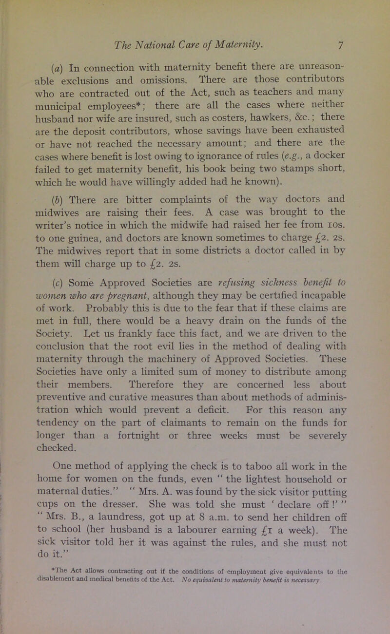 (a) In connection with maternity benefit there are unreason- able exclusions and omissions. There are those contributors who are contracted out of the Act, such as teachers and many municipal employees*; there are all the cases where neither husband nor wife are insured, such as costers, hawkers, &c.; there are the deposit contributors, whose savings have been exhausted or have not reached the necessary amount; and there are the cases where benefit is lost owing to ignorance of rules (e.g., a docker failed to get maternity benefit, his book being two stamps short, which he would have willingly added had he known). (b) There are bitter complaints of the way doctors and midwives are raising their fees. A case was brought to the writer’s notice in which the midwife had raised her fee from ios. to one guinea, and doctors are known sometimes to charge £2. 2s. The midwives report that in some districts a doctor called in by them will charge up to £2. 2s. (c) Some Approved Societies are refusing sickness benefit to women who are pregnant, although they may be certified incapable of work. Probably this is due to the fear that if these claims are met in full, there would be a heavy drain on the funds of the Society. Let us frankly face this fact, and we are driven to the conclusion that the root evil lies in the method of dealing with maternity through the machinery of Approved Societies. These Societies have only a limited sum of money to distribute among their members. Therefore they are concerned less about preventive and curative measures than about methods of adminis- tration which would prevent a deficit. For this reason any tendency on the part of claimants to remain on the funds for longer than a fortnight or three weeks must be severely checked. One method of applying the check is to taboo all work in the home for women on the funds, even “ the lightest household or maternal duties.”  Mrs. A. was found by the sick visitor putting cups on the dresser. She was told she must ' declare off !’ ” “ Mrs. B., a laundress, got up at 8 a.m. to send her children off to school (her husband is a labourer earning £1 a week). The sick visitor told her it was against the rules, and she must not do it.” *The Act allows contracting out if the conditions of employment give equivalents to the disablement and medical benefits of the Act. No equivalent to maternity betiefit is necessary