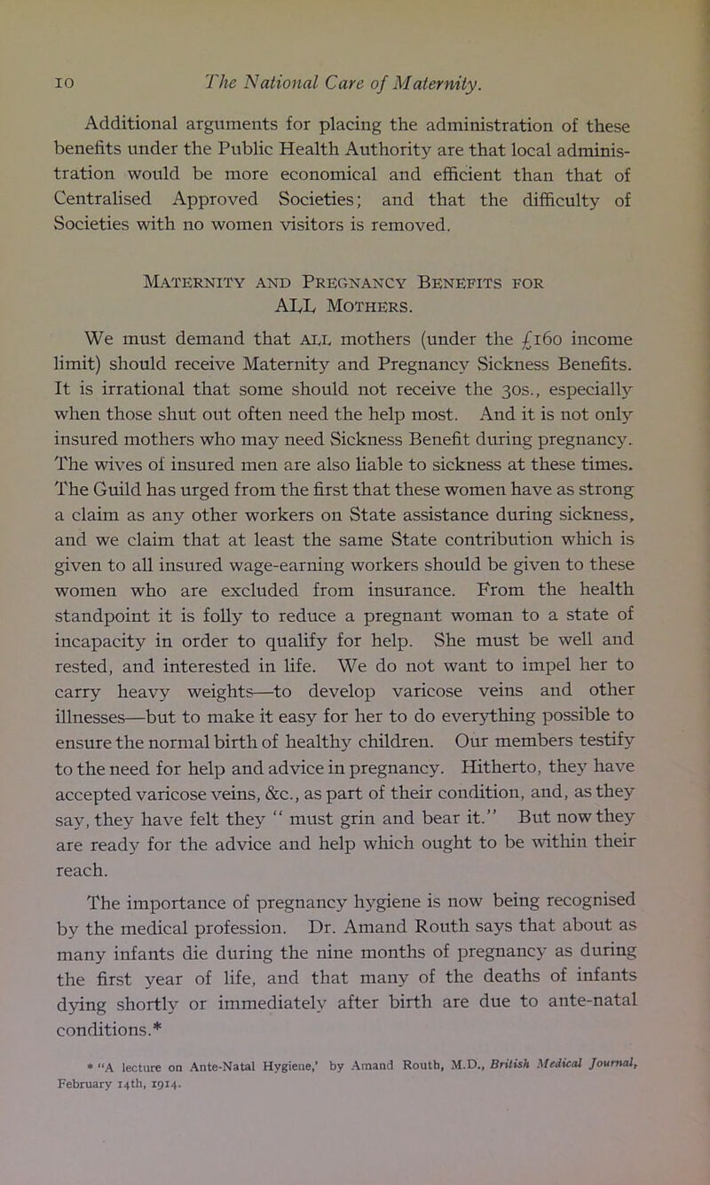 Additional arguments for placing the administration of these benefits under the Public Health Authority are that local adminis- tration would be more economical and efficient than that of Centralised Approved Societies; and that the difficulty of Societies with no women visitors is removed. Maternity and Pregnancy Benefits for ALL Mothers. We must demand that aee mothers (under the £160 income limit) should receive Maternity and Pregnancy Sickness Benefits. It is irrational that some should not receive the 30s., especially when those shut out often need the help most. And it is not only insured mothers who may need Sickness Benefit during pregnancy. The wives of insured men are also liable to sickness at these times. The Guild has urged from the first that these women have as strong a claim as any other workers on State assistance during sickness, and we claim that at least the same State contribution which is given to all insured wage-earning workers should be given to these women who are excluded from insurance. From the health standpoint it is folly to reduce a pregnant woman to a state of incapacity in order to qualify for help. She must be well and rested, and interested in life. We do not want to impel her to carry heavy weights—to develop varicose veins and other illnesses—but to make it easy for her to do everything possible to ensure the normal birth of healthy children. Our members testify to the need for help and advice in pregnancy. Hitherto, they have accepted varicose veins, &c., as part of their condition, and, as they say, they have felt they “ must grin and bear it.” But now they are ready for the advice and help which ought to be within their reach. The importance of pregnancy hygiene is now being recognised by the medical profession. Dr. Amand Routh says that about as many infants die during the nine months of pregnancy as during the first year of life, and that many of the deaths of infants dying shortly or immediately after birth are due to ante-natal conditions.* * “A lecture on Ante-Natal Hygiene,’ by Amand Routb, M.D., British Medical Journal, February 14th, 1914-