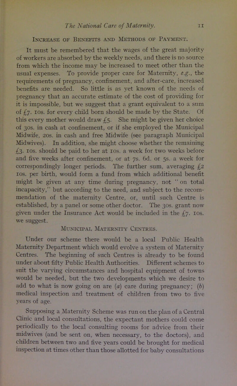 Increase of Benefits and Methods of Payment. It must be remembered that the wages of the great majority of workers are absorbed by the weekly needs, and there is no source from which the income ma}r be increased to meet other than the usual expenses. To provide proper care for Maternity, e.g., the requirements of pregnancy, confinement, and after-care, increased benefits are needed. So little is as yet known of the needs of pregnancy that an accurate estimate of the cost of providing for it is impossible, but we suggest that a grant equivalent to a sum of £j. ios. for every child born should be made by the State. Of tlais every mother would draw £5. She might be given her choice of 30s. in cash at confinement, or if she employed the Municipal Midwife, 20s. in cash and free Midwife (see paragraph Municipal Mid wives). In addition, she might choose whether the remaining £3. ios. should be paid to her at ios. a week for two weeks before and five weeks after confinement, or at 7s. 6d. or 5s. a week for correspondingly longer periods. The further sum, averaging £2 ios. per birth, would form a fund from which additional benefit might be given at any time during pregnancy, not “ on total incapacity,” but according to the need, and subject to the recom- mendation of the maternity Centre, or, until such Centre is established, by a panel or some other doctor. The 30s. grant now given under the Insurance Act would be included in the £7. ios. we suggest. Municipal Maternity Centres. Under our scheme there would be a local Public Health Maternity Department which would evolve a system of Maternity Centres. The beginning of such Centres is already to be found under about fifty Public Health Authorities. Different schemes to suit the varying circumstances and hospital equipment of towns would be needed, but the two developments which we desire to add to what is now going on are [a) care during pregnancy; (b) medical inspection and treatment of children from two to five years of age. Supposing a Maternity Scheme was run on the plan of a Central Clinic and local consultations, the expectant mothers could come periodically to the local consulting rooms for advice from their midwives (and be sent on, when necessary, to the doctors), and children between two and five years could be brought for medical inspection at times other than those allotted for baby consultations