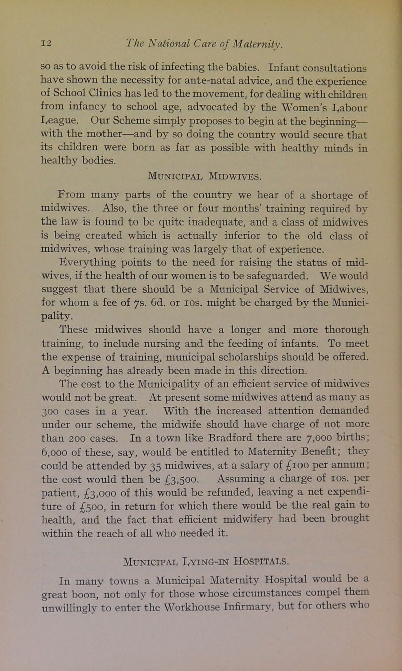 so as to avoid the risk of infecting the babies. Infant consultations have shown the necessity for ante-natal advice, and the experience of School Clinics has led to the movement, for dealing with children from infancy to school age, advocated by the Women’s Labour League. Our Scheme simply proposes to begin at the beginning— with the mother—and by so doing the country would secure that its children were born as far as possible with healthy minds in healthy bodies. Municipal Midwives. From many parts of the country we hear of a shortage of midwives. Also, the three or four months’ training required by the law is found to be quite inadequate, and a class of midwives is being created which is actually inferior to the old class of midwives, whose training was largely that of experience. Everything points to the need for raising the status of mid- wives, if the health of our women is to be safeguarded. We would suggest that there should be a Municipal Service of Midwives, for whom a fee of 7s. 6d. or 10s. might be charged by the Munici- pality. These midwives should have a longer and more thorough training, to include nursing and the feeding of infants. To meet the expense of training, municipal scholarships should be offered. A beginning has already been made in this direction. The cost to the Municipality of an efficient service of midwives would not be great. At present some midwives attend as many as 300 cases in a year. With the increased attention demanded under our scheme, the midwife should have charge of not more than 200 cases. In a town like Bradford there are 7,000 births; 6,000 of these, say, would be entitled to Maternity Benefit; they could be attended by 35 midwives, at a salary of £100 per annum; the cost would then be £3,500. Assuming a charge of 10s. per patient, £3,000 of this would be refunded, leaving a net expendi- ture of £500, in return for which there would be the real gain to health, and the fact that efficient midwifery had been brought within the reach of all who needed it. Municipal Lying-in Hospitals. In many towns a Municipal Maternity Hospital would be a great boon, not only for those whose circumstances compel them unwillingly to enter the Workhouse Infirmary, but for others who