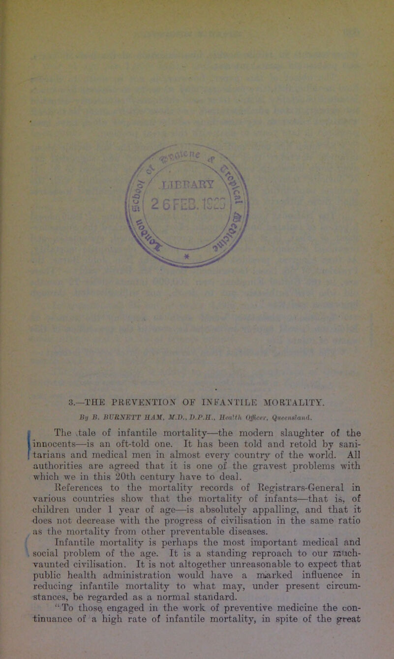 3.—THE PREVENTION OF INFANTILE MORTALITY. Uij B. BURNETT IIAM. M.VHea'th Officer, Queensland. (The .tale of infantile mortality—the modern slaughter of the innocents—is an oft-told one. It has been told and retold by sani- . tarians and medical men in almost every country of the world. All authorities are agreed that it is one of the gravest problems with which we in this 20th century have to deal. References to the mortality records of Registrars-General in various countries show that the mortality of infants—that is, of children under 1 year of age—is absolutely appalling, and that it does not decrease with the progress of civilisation in the same ratio as the mortality from other preventable diseases. Infantile mortality is perhaps the most important medical and social problem of the age. It is a standing reproach to our much- vaunted civilisation. It is not altogether unreasonable to expect that public health administration would have a marked influence in reducing infantile mortality to what may, under present circum- stances, be regarded as a normal standard. “To those, engaged in the work of preventive medicine the con- tinuance of a high rate of infantile mortality, in spite of the great